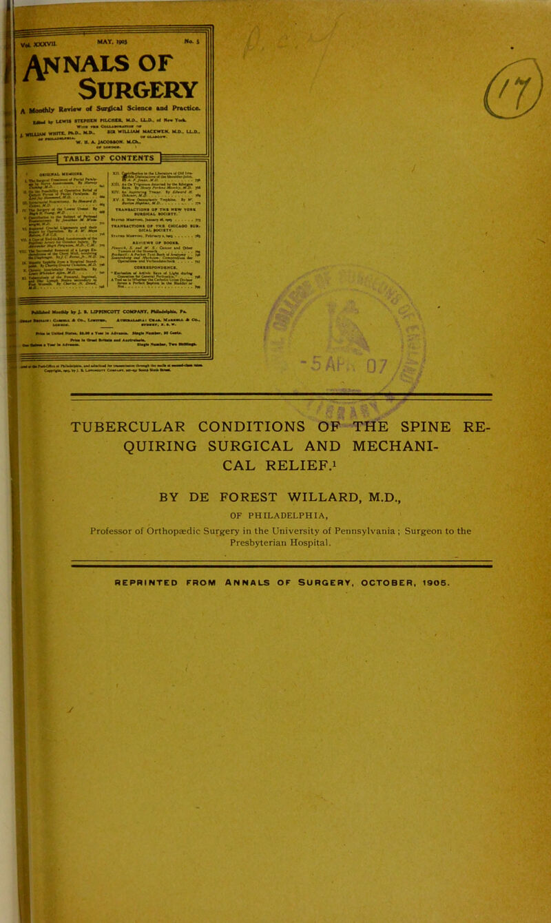 VaLXXXVtL annals of Surgery A Monthly Rovi«w of SargJcal Sci«oc« and Practice. |.p. . ^ LKWtS mMOM mCHCft. ICOw U41. •< Hm Y«k wn« Dill I—iwwt n» I. WIUJAM WMfTt rao„ MA. *1» wnxw mj>„ ixj^. W. M. A MCOMOH. nau table or CONTENTS “•BS*-™’.”- jWTOi.W””* • jsssr-TASS-V ’“2a=t‘Jfs2Si'a8* PCTL- i XII- DW«r»i—_ rp Xdl. Aa O. <iwc.«< Vf Ik* UMBM Birt. Bv A. ii.f M..I li /, ^ XXV. Aa AmM>« TMOf. Bf M om<m% >«• XV A Hrr aumlink Tiijilii, »r am'lm D . m TuirsAcnoMB or tmi cmCAoe iub< oKAb peaiTT. Bt.nBMamiM mrwrr'.NiB I«» XBVIBWa OP BOOKB. J. —X - Omm w4 OiWf PiitjTT^ApSlST.U-’B.iAWA.alii^ ‘ ! )3 -Vkil.— OMfwiBlM 4m Ot^hm 9»4Vmm,t4iitmm m CeBBBBPOHQBIICB. ■ twiwiw wt AAMe Bln P 4mKm Onmm ^ Cmni nn»■«>.* . . m AT^ a u Um CHkita bnn OMn Smit • riSn hplM li «bi IkAt m MAM Miie» br J. •> LVKNcarr cobOAirr. miiiipMi. r*. ii« tHiiii 1 OamA e L«tn», AvRmiAiaiAi Caaa. MinmA e r- it r • “O Mh,. 07/ ■^■4- TUBERCULAR CONDITIONS OF THE SPINE RE- QUIRING SURGICAL AND MECHANI- CAL RELIEF.i BY DE FOREST WILLARD, M.D., OF PHILADELPHIA, Professor of Orthopaedic Surgery in the University of Pennsylvania; Surgeon to the Presbyterian Hospital. REPRINTED FROM ANNALS OF SURGERY, OCTOBER, 1905. y