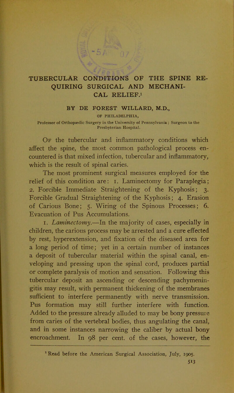 QUIRING SURGICAL AND MECHANI- CAL RELIEF.i BY DE FOREST WILLARD, M.D., OF PHILADELPHIA, Professor of Orthopaedic Surgery in the University of Pennsylvania.; Surgeon to the Presbyterian Hospital. Of the tubercular and inflammatory conditions which affect the spine, the most common pathological process en- countered is that mixed infection, tubercular and inflammatory, which is the result of spinal caries. The most prominent surgical measures employed for the relief of this condition are: i. Laminectomy for Paraplegia; 2. Forcible Immediate Straightening of the Kyphosis; 3. Forcible Gradual Straightening of the Kyphosis; 4. Erasion of Carious Bone; 5. Wiring of the Spinous Processes; 6. Evacuation of Pus Accumulations. I. Laminectomy.—In the majority of cases, especially in children, the carious process may be arrested and a cure effected by rest, hyperextension, and fixation of the diseased area for a long period of time; yet in a certain number of instances a deposit of tubercular material within the spinal canal, en- veloping and pressing upon the spinal cord, produces partial or complete paralysis of motion and sensation. Following this tubercular deposit an ascending or descending pachymenin- gitis may result, with permanent thickening of the membranes sufficient to interfere permanently with nerve transmission. Pus formation may still further interfere with function. Added to the pressure already alluded to may be bony pressure from caries of the vertebral bodies, thus angulating the canal, and in some instances narrowing the caliber by actual bony encroachment. In 98 per cent, of the cases, however, the 'Read before the American Surgical Association, July, 1905.