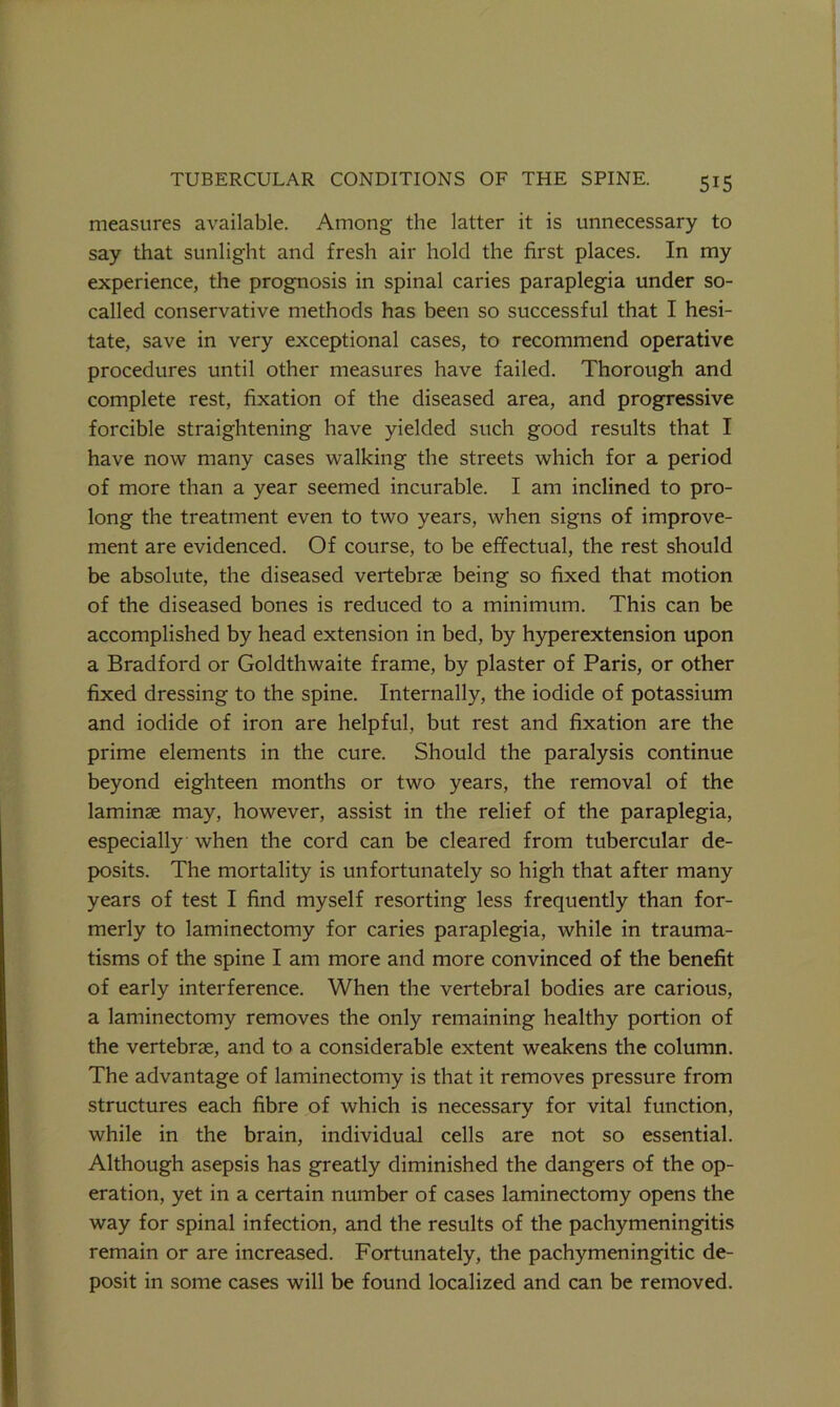 measures available. Among the latter it is unnecessary to say that sunlight and fresh air hold the first places. In my experience, the prognosis in spinal caries paraplegia under so- called conservative methods has been so successful that I hesi- tate, save in very exceptional cases, to recommend operative procedures until other measures have failed. Thorough and complete rest, fixation of the diseased area, and progressive forcible straightening have yielded such good results that I have now many cases walking the streets which for a period of more than a year seemed incurable. I am inclined to pro- long the treatment even to two years, when signs of improve- ment are evidenced. Of course, to be effectual, the rest should be absolute, the diseased vertebrae being so fixed that motion of the diseased bones is reduced to a minimum. This can be accomplished by head extension in bed, by hyperextension upon a Bradford or Goldthwaite frame, by plaster of Paris, or other fixed dressing to the spine. Internally, the iodide of potassium and iodide of iron are helpful, but rest and fixation are the prime elements in the cure. Should the paralysis continue beyond eighteen months or two years, the removal of the laminae may, however, assist in the relief of the paraplegia, especially when the cord can be cleared from tubercular de- posits. The mortality is unfortunately so high that after many years of test I find myself resorting less frequently than for- merly to laminectomy for caries paraplegia, while in trauma- tisms of the spine I am more and more convinced of the benefit of early interference. When the vertebral bodies are carious, a laminectomy removes the only remaining healthy portion of the vertebrae, and to a considerable extent weakens the column. The advantage of laminectomy is that it removes pressure from structures each fibre of which is necessary for vital function, while in the brain, individual cells are not so essential. Although asepsis has greatly diminished the dangers of the op- eration, yet in a certain number of cases laminectomy opens the way for spinal infection, and the results of the pachymeningitis remain or are increased. Fortunately, the pachymeningitic de- posit in some cases will be found localized and can be removed.
