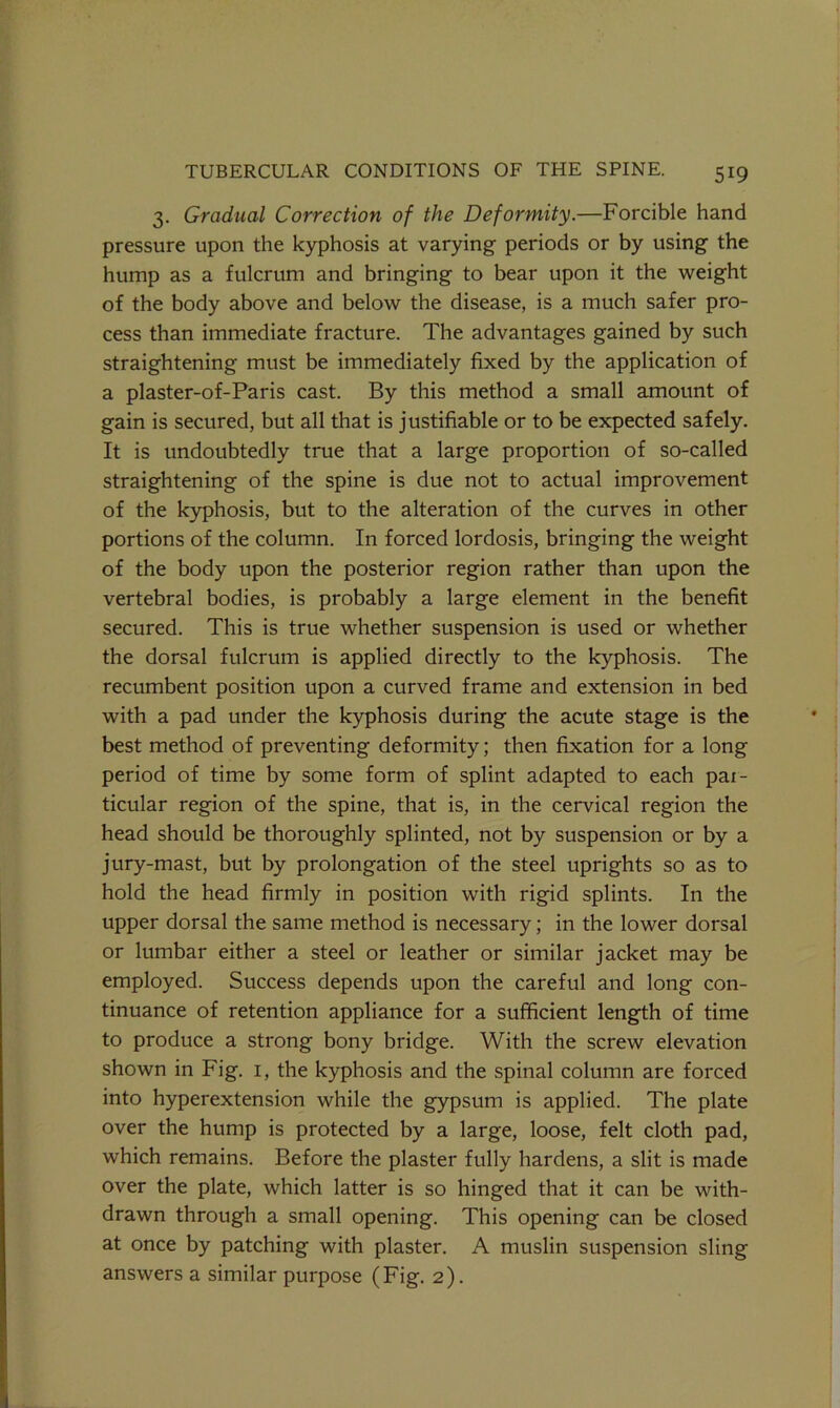 3. Gradual Correction of the Deformity.—Forcible hand pressure upon the kyphosis at varying periods or by using the hump as a fulcrum and bringing to bear upon it the weight of the body above and below the disease, is a much safer pro- cess than immediate fracture. The advantages gained by such straightening must be immediately fixed by the application of a plaster-of-Paris cast. By this method a small amount of gain is secured, but all that is justifiable or to be expected safely. It is undoubtedly true that a large proportion of so-called straightening of the spine is due not to actual improvement of the kyphosis, but to the alteration of the curves in other portions of the column. In forced lordosis, bringing the weight of the body upon the posterior region rather than upon the vertebral bodies, is probably a large element in the benefit secured. This is true whether suspension is used or whether the dorsal fulcrum is applied directly to the kyphosis. The recumbent position upon a curved frame and extension in bed with a pad under the kyphosis during the acute stage is the best method of preventing deformity; then fixation for a long period of time by some form of splint adapted to each pax- ticular region of the spine, that is, in the cervical region the head should be thoroughly splinted, not by suspension or by a jury-mast, but by prolongation of the steel uprights so as to hold the head firmly in position with rigid splints. In the upper dorsal the same method is necessary; in the lower dorsal or lumbar either a steel or leather or similar jacket may be employed. Success depends upon the careful and long con- tinuance of retention appliance for a sufficient length of time to produce a strong bony bridge. With the screw elevation shown in Fig. i, the kyphosis and the spinal column are forced into hyperextension while the gypsum is applied. The plate over the hump is protected by a large, loose, felt cloth pad, which remains. Before the plaster fully hardens, a slit is made over the plate, which latter is so hinged that it can be with- drawn through a small opening. This opening can be closed at once by patching with plaster. A muslin suspension sling answers a similar purpose (Fig. 2).