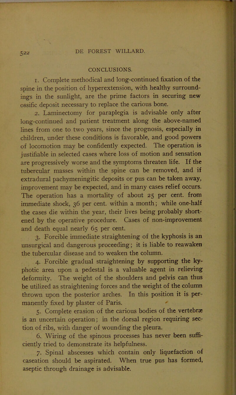 52^ CONCLUSIONS. 1. Complete methodical and long-continued fixation of the spine in the position of hyperextension, with healthy surround- ings in the sunlight, are the prime factors in securing new ossific deposit necessary to replace the carious bone. 2. Laminectomy for paraplegia is advisable only after long-continued and patient treatment along the above-named lines from one to two years, since the prognosis, especially in children, under these conditions is favorable, and good powers of locomotion may be confidently expected. The operation is justifiable in selected cases where loss of motion and sensation are progressively worse and the symptoms threaten life. If the tubercular masses within the spine can be removed, and if extradural pachymeningitic deposits or pus can be taken away, improvement may be expected, and in many cases relief occurs. The operation has a mortality of about 25 per cent, from immediate shock, 36 per cent, within a month; while one-half the cases die within the year, their lives being probably short- ened by the operative procedure. Cases of non-improvement and death equal nearly 65 per cent. 3. Forcible immediate straightening of the kyphosis is an unsurgical and dangerous proceeding; it is liable to reawaken the tubercular disease and to weaken the column. 4. Forcible gradual straightening by supporting the ky- photic area upon a pedestal is a valuable agent in relieving deformity. The weight of the shoulders and pelvis can thus be utilized as straightening forces and the weight of the column thrown upon the posterior arches. In this position it is per- manently fixed by plaster of Paris. 5. Complete erasion of the carious bodies of the vertebrae is an uncertain operation; in the dorsal region requiring sec- tion of ribs, with danger of wounding the pleura. 6. Wiring of the spinous processes has never been suffi- ciently tried to demonstrate its helpfulness. 7. Spinal abscesses which contain only liquefaction of caseation should be aspirated. When true pus has formed, aseptic through drainage is advisable. ■p; f: i' t- ■t-. \, X