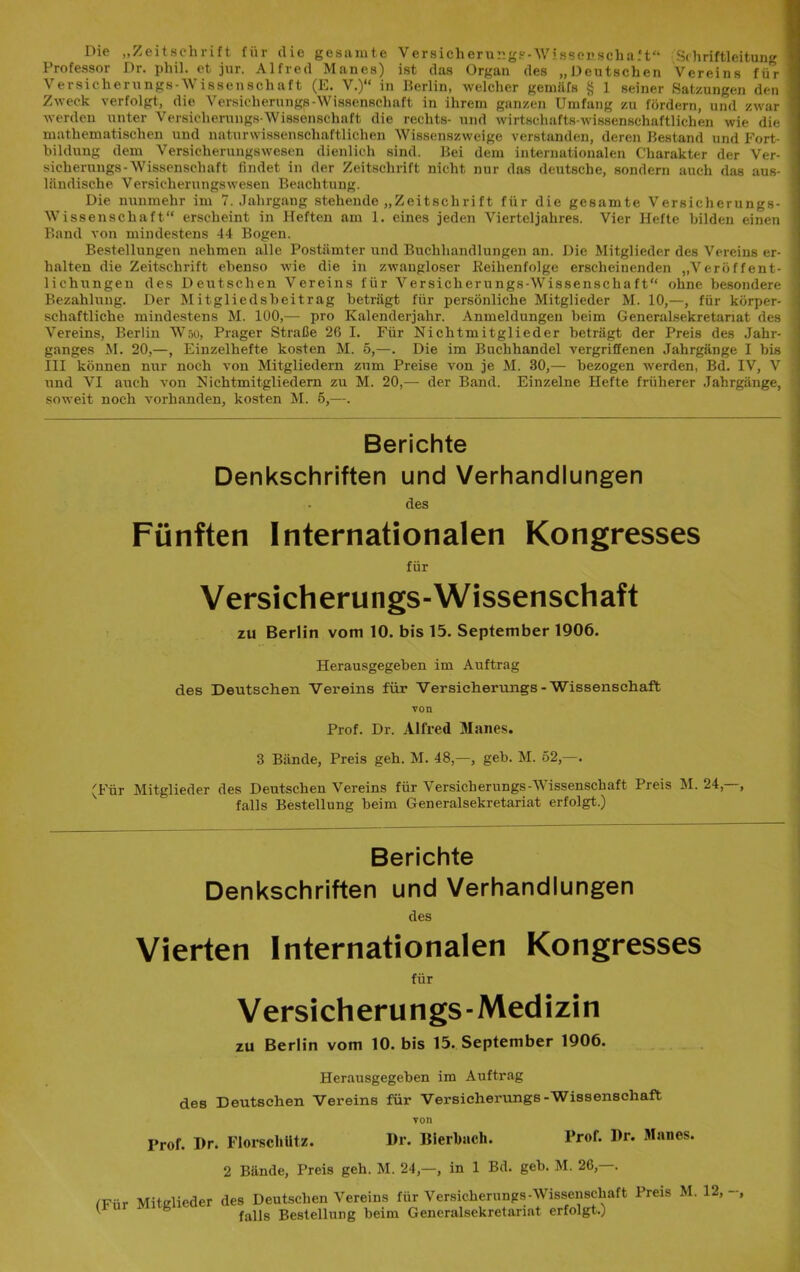 Die „Zeitschrift für <lie gesamte Versicherungs-Wissenschaft“ S(hriftleitnng Professor Dr. phil. et jur. Alfred Manes) ist das Organ des „Deutschen Vereins für Versicherungs-Wissenschaft (E. V.)“ in Berlin, welcher gemäfs § 1 seiner Ratzungen den Zweck verfolgt, die Versicliernngs-Wissenschaft in ihrem ganzen Umfang zu fördern, und zwar werden unter Versicherungs-Wissenschaft die rechts- und wirtschafts wissenschaftlichen wie die mathematischen und naturwissenschaftlichen Wissenszweige verstanden, deren Bestand und Fort- bildung dem Versicherungswesen dienlich sind. Bei dem internationalen Charakter der Ver- sicherungs-Wissenschaft findet in der Zeitschrift nicht nur das deutsche, sondern auch das aus- ländische Versicherungswesen Beachtung. Die nunmehr im 7. Jahrgang stehende „Zeitschrift für die gesamte Versicherungs- Wissenschaft“ erscheint in Heften am 1. eines jeden Vierteljahres. Vier Hefte bilden einen Band von mindestens 44 Bogen. Bestellungen nehmen alle Postämter und Buchhandlungen an. Die Mitglieder des Vereins er- halten die Zeitschrift ebenso wie die in zwangloser Reihenfolge erscheinenden „Veröffent- lichungen des Deutschen Vereins für Versicherungs-Wissenschaft“ ohne besondere Bezahlung. Der Mitgliedsbeitrag beträgt für persönliche Mitglieder M. 10,—, für körper- schaftliche mindestens M. 100,— pro Kalenderjahr. Anmeldungen beim Generalsekretanat des Vereins, Berlin Wao, Prager Straße 26 I. Für Nichtmitglieder beträgt der Preis des Jahr- ganges M. 20,—, Einzelhefte kosten M. 5,—. Die im Buchhandel vergriffenen Jahrgänge I bis III können nur noch von Mitgliedern zum Preise von je M. 30,— bezogen werden, Bd. IV, V und VI auch von Nichtmitgliedern zu M. 20,— der Band. Einzelne Hefte früherer Jahrgänge, soweit noch vorhanden, kosten M. 5,—. Berichte Denkschriften und Verhandlungen des Fünften Internationalen Kongresses für Versicherungs-Wissenschaft zu Berlin vom 10. bis 15. September 1906. Herausgegeben im Auftrag des Deutschen Vereins für Versicherungs-Wissenschaft von Prof. Dr. Alfred Manes. 3 Bände, Preis geh. M. 48,—, geh. M. 52,—. (Für Mitglieder des Deutschen Vereins für Versicherungs-Wissenschaft Preis M. 24,—, falls Bestellung beim Generalsekretariat erfolgt.) Berichte Denkschriften und Verhandlungen des Vierten Internationalen Kongresses für Versicherungs-Medizin zu Berlin vom 10. bis 15. September 1906. Herausgegeben im Auftrag des Deutschen Vereins für Versicherungs-Wissenschaft von Prof. Dr. Florsclitltz. Dr. Dierbach. Prof. Dr. Manes. 2 Bünde, Preis geh. M. 24,—, in 1 Bd. geb. M. 26,—. fFiir Mitglieder des Deutschen Vereins für Versicherungs-Wissenschaft Preis M. 12, ' h fans Bestellung beim Generalsekretariat erfolgt.)