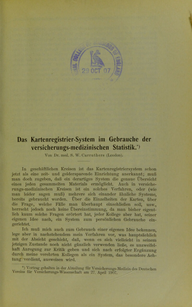 versicherungs-medizinischen Statistik.) Von Pr. mcd. S. W. Carruthers (London). In geschäftlichen Kreisen ist das Kartenregistriersystem schon jetzt als eine zeit- und geldersparende Einrichtung anerkannt; muß man doch zugeben, daß ein derartiges System die genaue Übersicht eines jeden gesammelten Materials ermöglicht. Auch in versiche- rungs-medizinischen Kreisen ist ein solches Verfahren, oder (wie man leider sagen muß) mehrere sich einander ähnliche Systeme, bereits gebraucht worden. Über die Einzelheiten der Karten, über die Frage, welche Fälle man überhaupt einschließen soll, usw., herrscht jedoch noch keine Übereinstimmung, da man bisher eigent- lich kaum solche Fragen erörtert hat, jeder Kollege aber hat, seiner eigenen Idee nach, ein System zum persönlichen Gebrauche ein- gerichtet. Ich muß mich auch zum Gebrauch einer eigenen Idee bekennen, lege aber in nachstehendem mein Verfahren vor, was hauptsächlich mit der Absicht geschieht, daß, wenn es sich vielleicht in seinem jetzigen Zustande noch nicht gänzlich verwenden ließe, es unzweifel- haft Anregung zur Kritik geben und sich nach erfolgter Ergänzung erehrten IColle^en als ein System, das besondere Ach- tung verdient, ausweisen wird. *) Vortrag gehalten in der Abteilung für Versicherungs-Medizin des Deutschen Vereins für Versicherungs-Wissenschaft am 27. April 1907.