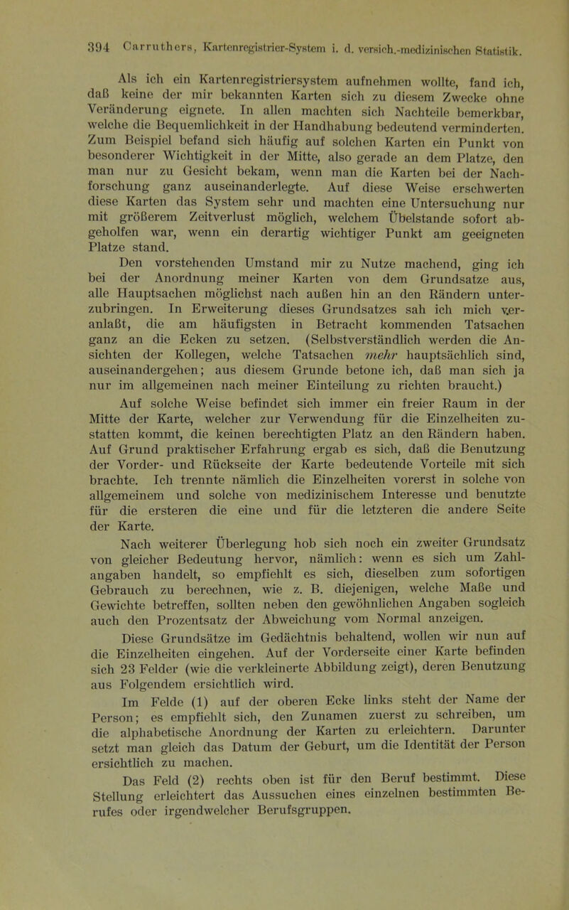 Als ich ein Kartenregistriersystem aufnehmen wollte, fand ich, daß keine der mir bekannten Karten sich zu diesem Zwecke ohne Veränderung eignete. In allen machten sich Nachteile bemerkbar, welche die Bequemlichkeit in der Handhabung bedeutend verminderten. Zum Beispiel befand sich häufig auf solchen Karten ein Punkt von besonderer Wichtigkeit in der Mitte, also gerade an dem Platze, den man nur zu Gesicht bekam, wenn man die Karten bei der Nach- forschung ganz auseinanderlegte. Auf diese Weise erschwerten diese Karten das System sehr und machten eine Untersuchung nur mit größerem Zeitverlust möglich, welchem Übelstande sofort ab- geholfen war, wenn ein derartig wichtiger Punkt am geeigneten Platze stand. Den vorstehenden Umstand mir zu Nutze machend, ging ich bei der Anordnung meiner Karten von dem Grundsätze aus, alle Hauptsachen möglichst nach außen hin an den Rändern unter- zubringen. In Erweiterung dieses Grundsatzes sah ich mich ver- anlaßt, die am häufigsten in Betracht kommenden Tatsachen ganz an die Ecken zu setzen. (Selbstverständlich werden die An- sichten der Kollegen, welche Tatsachen mehr hauptsächlich sind, auseinandergehen; aus diesem Grunde betone ich, daß man sich ja nur im allgemeinen nach meiner Einteilung zu richten braucht.) Auf solche Weise befindet sich immer ein fi’eier Raum in der Mitte der Karte, welcher zur Verwendung für die Einzelheiten zu- statten kommt, die keinen berechtigten Platz an den Rändern haben. Auf Grund praktischer Erfahrung ergab es sich, daß die Benutzung der Vorder- und Rückseite der Karte bedeutende Vorteile mit sich brachte. Ich trennte nämlich die Einzelheiten vorerst in solche von allgemeinem und solche von medizinischem Interesse und benutzte für die ersteren die eine und für die letzteren die andere Seite der Karte. Nach weiterer Überlegung hob sich noch ein zweiter Grundsatz von gleicher Bedeutung hervor, nämlich: wenn es sich um Zahl- angaben handelt, so empfiehlt es sich, dieselben zum sofortigen Gebrauch zu berechnen, wie z. B. diejenigen, welche Maße und Gewichte betreffen, sollten neben den gewöhnlichen Angaben sogleich auch den Prozentsatz der Abweichung vom Normal anzeigen. Diese Grundsätze im Gedächtnis behaltend, wollen wir nun auf die Einzelheiten eingehen. Auf der Vorderseite einer Karte befinden sich 23 Felder (wie die verkleinerte Abbildung zeigt), deren Benutzung aus Folgendem ersichtlich wird. Im Felde (1) auf der oberen Ecke links steht der Name der Person; es empfiehlt sich, den Zunamen zuerst zu schreiben, um die alphabetische Anordnung der Karten zu erleichtern. Darunter setzt man gleich das Datum der Geburt, um die Identität der Person ersichtlich zu machen. Das Feld (2) rechts oben ist für den Beruf bestimmt. Diese Stellung erleichtert das Aussuchen eines einzelnen bestimmten Be- rufes oder irgendwelcher Berufsgruppen.