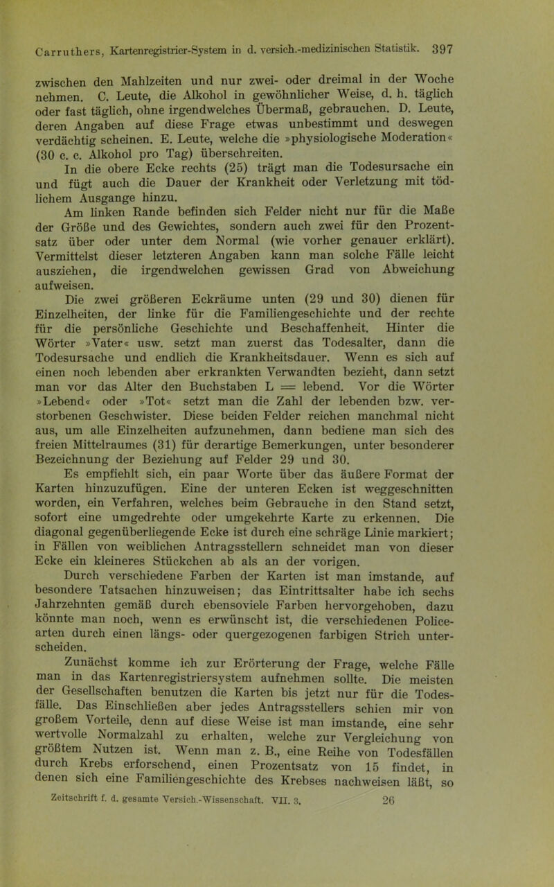 zwischen den Mahlzeiten und nur zwei- oder dreimal in der Woche nehmen. C. Leute, die Alkohol in gewöhnlicher Weise, d. h. täglich oder fast täglich, ohne irgendwelches Übermaß, gebrauchen. D. Leute, deren Angaben auf diese Frage etwas unbestimmt und deswegen verdächtig scheinen. E. Leute, welche die »physiologische Moderation« (30 c. c. Alkohol pro Tag) überschreiten. In die obere Ecke rechts (25) trägt man die Todesursache ein und fügt auch die Dauer der Krankheit oder Verletzung mit töd- lichem Ausgange hinzu. Am linken Rande befinden sich Felder nicht nur für die Maße der Größe und des Gewichtes, sondern auch zwei für den Prozent- satz über oder unter dem Normal (wie vorher genauer erklärt). Vermittelst dieser letzteren Angaben kann man solche Fälle leicht ausziehen, die irgendwelchen gewissen Grad von Abweichung aufweisen. Die zwei größeren Eckräume unten (29 und 30) dienen für Einzelheiten, der linke für die Familiengeschichte und der rechte für die persönliche Geschichte und Beschaffenheit. Hinter die Wörter »Vater« usw. setzt man zuerst das Todesalter, dann die Todesursache und endlich die Krankheitsdauer. Wenn es sich auf einen noch lebenden aber erkrankten Verwandten bezieht, dann setzt man vor das Alter den Buchstaben L = lebend. Vor die Wörter »Lebend« oder »Tot« setzt man die Zahl der lebenden bzw. ver- storbenen Geschwister. Diese beiden Felder reichen manchmal nicht aus, um alle Einzelheiten aufzunehmen, dann bediene man sich des freien Mittelraumes (31) für derartige Bemerkungen, unter besonderer Bezeichnung der Beziehung auf Felder 29 und 30. Es empfiehlt sich, ein paar Worte über das äußere Format der Karten hinzuzufügen. Eine der unteren Ecken ist weggeschnitten worden, ein Verfahren, welches beim Gebrauche in den Stand setzt, sofort eine umgedrehte oder umgekehrte Karte zu erkennen. Die diagonal gegenüberliegende Ecke ist durch eine schräge Linie markiert; in Fällen von weiblichen Antragsstellern schneidet man von dieser Ecke ein kleineres Stückchen ab als an der vorigen. Durch verschiedene Farben der Karten ist man imstande, auf besondere Tatsachen hinzuweisen; das Eintrittsalter habe ich sechs Jahrzehnten gemäß durch ebensoviele Farben hervorgehoben, dazu könnte man noch, wenn es erwünscht ist, die verschiedenen Police- arten durch einen längs- oder quergezogenen farbigen Strich unter- scheiden. Zunächst komme ich zur Erörterung der Frage, welche Fälle man in das Kartenregistriersystem aufnehmen sollte. Die meisten der Gesellschaften benutzen die Karten bis jetzt nur für die Todes- fälle. Das Einschließen aber jedes Antragsstellers schien mir von großem Vorteile, denn auf diese Weise ist man imstande, eine sehr wertvolle Normalzahl zu erhalten, welche zur Vergleichung von größtem Nutzen ist. Wenn man z. B., eine Reihe von Todesfällen durch Krebs erforschend, einen Prozentsatz von 15 findet, in denen sich eine Familiengeschichte des Krebses nachweisen läßt, so Zeitschrift f. d. gesamte Versieh.-Wissenschaft. VII. 3. 26