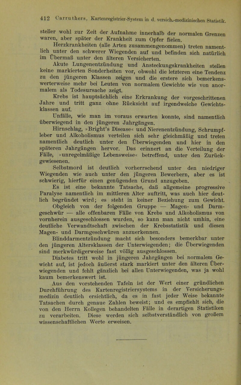 stellei wohl zur Zeit der Aufnahme innerhalb der normalen Grenzen waren, aber später der Krankheit zum Opfer fielen. Herzkrankheiten (alle Arten zusammengenommen) treten nament- lich unter den schwerer Wiegenden auf und befinden sich natürlich im Übermaß unter den älteren Versicherten. Akute Lungenentzündung und Ansteckungskrankheiten stellen keine markierten Sonderheiten vor, obwohl die letzteren eine Tendenz zu den jüngeren Klassen zeigen und die erstere sich bemerkens- werterweise mehr bei Leuten von normalem Gewichte wie von anor- malem als Todesursache zeigt. Krebs ist hauptsächlich eine Erkrankung der vorgeschrittenen Jahre und tritt ganz ohne Rücksicht auf irgendwelche Gewichts- klassen auf. Unfälle, wie man im voraus erwarten konnte, sind namentlich überwiegend in den jüngeren Jahrgängen. Hirnschlag, »Bright’s Disease« und Nierenentzündung, Schrumpf- leber und Alkoholismus verteilen sich sehr gleichmäßig und treten namentlich deutlich unter den Überwiegenden und hier in den späteren Jahrgängen hervor. Das erinnert an die Verteilung der Fälle, »unregelmäßige Lebensweise« betreffend, unter den Zurück- gewiesenen. Selbstmord ist deutlich vorherrschend unter den niedriger Wiegenden wie auch unter den jüngeren Bewerbern, aber es ist schwierig, hierfür einen genügenden Grund anzugeben. Es ist eine bekannte Tatsache, daß allgemeine progressive Paralyse namentlich im mittleren Alter auftritt, was auch hier deut- lich begründet wird; es steht in keiner Beziehung zum Gewicht. Obgleich von der folgenden Gruppe — Magen- und Darm- geschwür — alle offenbaren Fälle von Krebs und Alkoholismus von vornherein ausgeschlossen wurden, so kann man nicht umhin, eine deutliche Verwandtschaft zwischen der Krebsstatistik und diesen Magen- und Darmgeschwüren anzuerkennen. Blinddarmentzündung macht sich besonders bemerkbar unter den jüngeren Altersklassen der Unterwiegenden; die Überwiegenden sind merkwürdigerweise fast völlig ausgeschlossen. Diabetes tritt wohl in jüngeren Jahrgängen bei normalem Ge- wicht auf, ist jedoch äußerst stark markiert unter den älteren Über- wiegenden und fehlt gänzlich bei allen Unterwiegenden, was ja wohl kaum bemerkenswert ist. Aus den vorstehenden Tafeln ist der Wert einer gründlichen Durchführung des Kartenregistriersystems in der Versicherungs- medizin deutlich ersichtlich, da es in fast jeder Weise bekannte Tatsachen durch genaue Zahlen beweist; und es empfiehlt sich, die von den Herrn Kollegen behandelten Fälle in derartigen Statistiken zu verarbeiten. Diese werden sich selbstverständlich von großem wissenschaftlichen Werte erweisen.