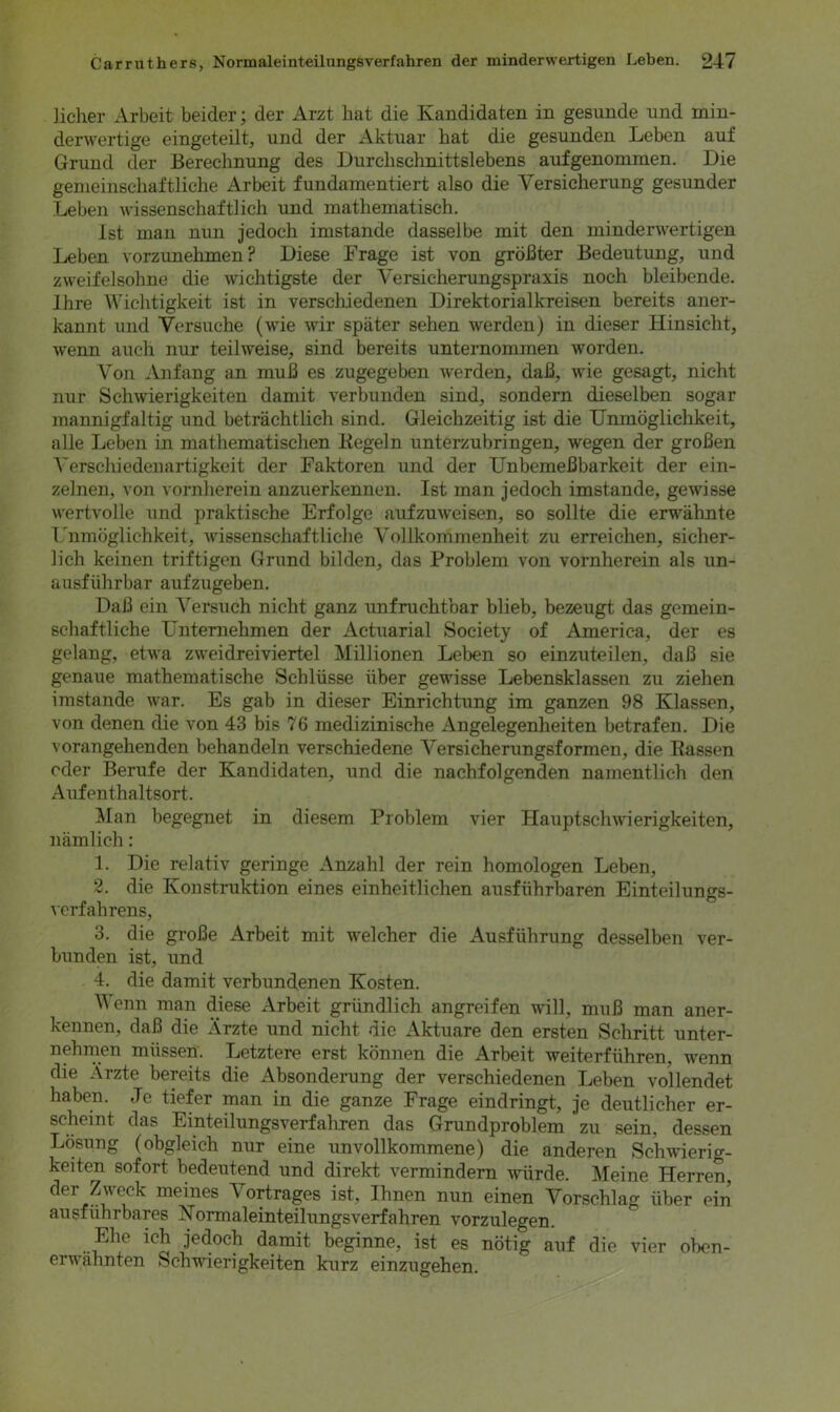 licher Arbeit beider; der Arzt hat die Kandidaten in gesunde und min- derwertige eingeteilt, und der Aktuar hat die gesunden Leben auf Grund der Berechnung des Durchschnittslebens aufgenommen. Die gemeinschaftliche Arbeit fundamentiert also die Versicherung gesunder Leben wissenschaftlich und mathematisch. Ist man nun jedoch imstande dasselbe mit den minderwertigen Leben vorzunehmen? Diese Frage ist von größter Bedeutung, und zweifelsohne die wichtigste der Versicherungspraxis noch bleibende. Ihre Wichtigkeit ist in verschiedenen Direktorialkreisen bereits aner- kannt und Versuche (wie wir später sehen werden) in dieser Hinsicht, wenn auch nur teilweise, sind bereits unternommen worden. Von Anfang an muß es zugegeben werden, daß, wie gesagt, nicht nur Schwierigkeiten damit verbunden sind, sondern dieselben sogar mannigfaltig und beträchtlich sind. Gleichzeitig ist die Unmöglichkeit, alle Leben in mathematischen Kegeln unterzubringen, wegen der großen Verschiedenartigkeit der Faktoren und der Unbemeßbarkeit der ein- zelnen, von vornherein anzuerkennen. Ist man jedoch imstande, gewisse wertvolle und praktische Erfolge aufzuweisen, so sollte die erwähnte Unmöglichkeit, wissenschaftliche Vollkommenheit zu erreichen, sicher- lich keinen triftigen Grund bilden, das Problem von vornherein als un- ausführbar aufzugeben. Daß ein Versuch nicht ganz unfruchtbar blieb, bezeugt das gemein- schaftliche Unternehmen der Actuarial Society of America, der es gelang, etwa zweidreiviertel Millionen Leben so einzuteilen, daß sie genaue mathematische Schlüsse über gewisse Lebensklassen zu ziehen imstande war. Es gab in dieser Einrichtung im ganzen 98 Klassen, von denen die von 43 bis 76 medizinische Angelegenheiten betrafen. Die vorangehenden behandeln verschiedene Versicherungsformen, die Rassen oder Berufe der Kandidaten, und die nachfolgenden namentlich den Aufenthaltsort. Man begegnet in diesem Problem vier Plauptschwierigkeiten, nämlich: 1. Die relativ geringe Anzahl der rein homologen Leben, 2. die Konstruktion eines einheitlichen ausführbaren Einteilungs- verfahrens, 3. die große Arbeit mit welcher die Ausführung desselben ver- bunden ist, und 4. die damit verbundenen Kosten. Wenn man diese Arbeit gründlich angreifen will, muß man aner- kennen, daß die Ärzte und nicht die Aktuare den ersten Schritt unter- nehmen müssen. Letztere erst können die Arbeit weiterführen, wenn die Ärzte bereits die Absonderung der verschiedenen Leben vollendet haben. Je tiefer man in die ganze Frage eindringt, je deutlicher er- scheint das Einteilungsverfahren das Grundproblem zu sein, dessen Lösung (obgleich nur eine unvollkommene) die anderen Schwierig- keiten sofort bedeutend und direkt vermindern würde. Meine Herren, der Zweck meines Vortrages ist, Ihnen nun einen Vorschlag über ein ausführbares Normaleinteilungsverfahren vorzulegen. Ehe ich jedoch damit beginne, ist es nötig auf die vier oben- erwähnten Schwierigkeiten kurz einzugehen.