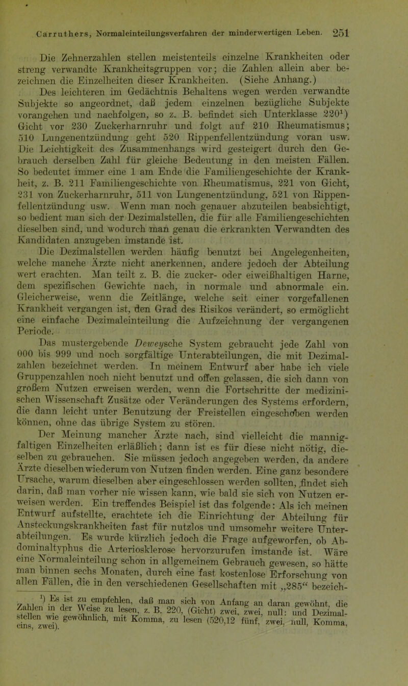 Die Zehnerzahlen stellen meistenteils einzelne Krankheiten oder streng verwandte Krankheitsgruppen vor; die Zahlen allein aber be- zeichnen die Einzelheiten dieser Krankheiten. (Siehe Anhang.) Des leichteren im Gedächtnis Behaltens wegen werden verwandte Subjekte so angeordnet, daß jedem einzelnen bezügliche Subjekte vorangehen und nachfolgen, so z. B. befindet sich Unterklasse 2201) Gicht vor 230 Zuckerharnruhr und folgt auf 210 Rheumatismus; 510 Lungenentzündung geht 520 Rippenfellentzündung voran usw. Die Leichtigkeit des Zusammenhangs wird gesteigert durch den Ge- brauch derselben Zahl für gleiche Bedeutung in den meisten Fällen. So bedeutet immer eine 1 am Ende die Familiengeschichte der Krank- heit, z. B. 211 Familiengeschichte von Rheumatismus, 221 von Gicht, 231 von Zuckerharnruhr, 511 von Lungenentzündung, 521 von Rippen- fellentzündung usw. Wenn man noch genauer abzuteilen beabsichtigt, so bedient man sich der Dezimalstellen, die für alle Familiengeschichten dieselben sind, und wodurch man genau die erkrankten Verwandten des Kandidaten anzugeben imstande ist. Die Dezimalstellen werden häufig benutzt bei Angelegenheiten, welche manche Ärzte nicht anerkennen, andere jedoch der Abteilung wert erachten. Man teilt z. B. die zucker- oder eiweißhaltigen Harne, dem spezifischen Gewichte nach, in normale und abnormale ein. Gleicherweise, wenn die Zeitlänge, welche seit einer vorgefallenen Krankheit vergangen ist, den Grad des Risikos verändert, so ermöglicht eine einfache Dezimaleinteilung die Aufzeichnung der vergangenen Periode. Das mustergebende Deweysche System gebraucht jede Zahl von 000 bis 999 und noch sorgfältige Unterabteilungen, die mit Dezimal- zahlen bezeichnet werden. In meinem Entwurf aber habe ich viele Gruppenzahlen noch nicht benutzt und offen gelassen, die sich dann von großem Nutzen erweisen werden, wenn die Fortschritte der medizini- schen Wissenschaft Zusätze oder Veränderungen des Systems erfordern, die dann leicht unter Benutzung der Freistellen eingeschdben werden können, ohne das übrige System zu stören. Der Meinung mancher Ärzte nach, sind vielleicht die mannig- faltigen Einzelheiten erläßlich; dann ist es für diese nicht nötig, die- selben zu gebrauchen. Sie müssen jedoch angegeben werden, da andere Arzte dieselben wiederum von Nutzen finden werden. Eine ganz besondere T rsache, warum dieselben aber eingeschlossen werden sollten, .findet sich darin, daß man vorher nie wissen kann, wie bald sie sich von Nutzen er- weisen werden. Ein treffendes Beispiel ist das folgende: Als ich meinen Entwurf aufstellte, erachtete ich die Einrichtung der Abteilung für Ansteckungskrankheiten fast für nutzlos und umsomehr weitere Unter- abteilungen. Es wurde kürzlich jedoch die Frage aufgeworfen, ob Ab- dominaltyphus die Arteriosklerose hervorzurufen imstande ist! Wäre eine Normaleinteilung schon in allgemeinem Gebrauch gewesen, so hätte *?an ™jen sedls Monaten, durch eine fast kostenlose Erforschung von allen Fallen, die in den verschiedenen Gesellschaften mit „285“ bezeich- w empfeh1len- daß“n4 von Anfang an daran gewöhnt, die Za len in der eise zu lesen, z. B. 220, (Gicht) zwei, zwei, null: und Dezimal- ebs zwei)6 geW0hnhch’ mit Konima, zu lesen (520,12 fünf, zwei, null, Komma,