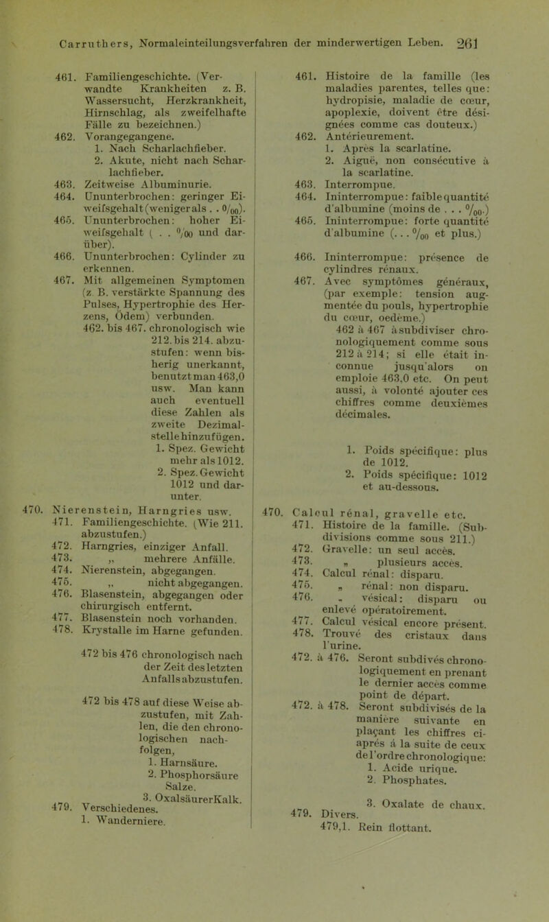 461. Familiengeschichte. (Ver- wandte Krankheiten z. B. Wassersucht, Herzkrankheit, Hirnschlag, als zweifelhafte Fälle zu bezeichnen.) 462. Vorangegangene. 1. Nach Scharlach fieber. 2. Akute, nicht nach Schar- lachfieber. 463. Zeitweise Albuminurie. 464. Ununterbrochen: geringer Ei- weifsgehalt (weniger als . . 0/00). 465. Ununterbrochen: hoher Ei- weifsgehalt ( . . °/oo und dar- über). 466. Ununterbrochen: Cylinder zu erkennen. 467. Mit allgemeinen Symptomen (z B. verstärkte Spannung des Pulses, Hypertrophie des Her- zens, Ödem) verbunden. 462. bis 467. chronologisch wie 212. bis 214. abzu- stufen: wenn bis- herig unerkannt, benutzt man 463,0 usw. Man kann auch eventuell diese Zahlen als zweite Dezimal- stelle hinzufügen. 1. Spez. Gewicht mehr als 1012. 2. Spez. Gewicht 1012 und dar- unter. 470. Nierenstein, Harngries usw. 471. Familiengeschichte. (Wie 211. abzustufen.) 472. Harngries, einziger Anfall. 473. „ mehrere Anfälle. 474. Nierenstein, abgegangen. 475. nicht abgegangen. 476. Blasenstein, abgegangen oder chirurgisch entfernt. 477. Blasenstein noch vorhanden. 478. Krystalle im Harne gefunden. 472 bis 476 chronologisch nach der Zeit des letzten Anfalls abzustufen. 41 2 bis 478 auf diese Weise ab- zustufen, mit Zah- len, die den chrono- logischen nach- folgen, 1. Harnsäure. 2. Phosphorsäure Salze. 3. OxalsäurerKalk. 479. Verschiedenes. 1. Wanderniere. 461. Histoire de la famille (les maladies parentes, telles que: hydropisie, maladie de coeur, apoplexie, doivent etre däsi- gnees comme cas douteux.) 462. Anterieurement. 1. Apres la scarlatine. 2. Aigue, non consecutive ä la scarlatine. 463. Interrompue. 464. Ininterrompue: faiblequantite d'albumine (moins de . . . %0.) 465. Ininterrompue: forte quantite d'albumine (... %o plus.) 466. Ininterrompue: presence de cylindres renaux. 467. Avec symptömes generaux, (par exemple: tension aug- mentee du pouls, bypertrophie du cceur, oedeme.) 462 ä 467 äsubdiviser chro- nologiquement comme sous 212 ä 214; si eile etait in- connue jusqu’alors on emploie 463,0 etc. On peut aussi, ä volonte ajouter ces chiffres comme deuxiemes decimales. 1. Poids specifique: plus de 1012. 2. Poids specifique: 1012 et au-dessous. 470. Caloul renal, gravelle etc. 471. Histoire de la famille. (Sub- divisions comme sous 211.) 472. Gravelle: un seul acces. 473. „ plusieurs acces. 474. Calcul renal: disparu. 4 75. „ renal: non disparu. 476. . vesical: disparu ou enleve operatoirement. 477. Calcul vesical encore present. 478. Trouve des cristaux dans 1’urine. 472. ä 476. Seront subdives chrono- logiquement en prenant le dernier acces comme point de depart. 472. ä 478. Seront subdivises de la maniere suivante en playant les chiffres ci- apres ä la suite de ceux de l’ordre chronologique: 1. Acide urique. 2. Phosphates. 3. Oxalate de chaux. 4^9. Divers. 479,1. Rein flottant.