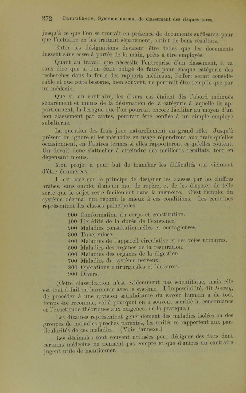 jusqu a ce que J on se trouvät en presence dt* documents sulfisantß pour que l’actuaire en les traitant separement, obtünt de bons resultats. Enfin les designations devaient etre telles que les documents fussent saus eesse ä portee de la main, prets ä etre employes. Quant au travail que necessite l’entreprise d’uri classement, il va Sans dire que si Ton etait oblige de faire pour chaque categorie des recherches dans la foule des rapports medicaux, Feffort serait conside- rable et que cette besogne, bien souvent, ne pourrait etre remplie que par u n medecin. Que si, au contraire, les divers cas etaient des Fabord indiques separement et munis de la designation de la categorie ä laquelle ils ap- partiennent, la besogne que Fon pourrait encore faciliter au moyen d’un bon classement par cartes, pourrait etre confiee ä un simple employe subalterne. La qnestion des frais joue naturellement un grand röle. Jusqu’ä present on ignore si les methodes en usage repondront aux frais qu’elles occasionnent, en d’autres termes si eiles rapporteront ce qu'elles coütent. On devait donc s’attacher ä atteindre des meilleurs resultats, tout en depensant moins. Mon projet a pour but de trancher les difficultes qui viennent d’etre enumerees. II est base sur le principe de designer les classes par les chiffres arabes, saus emploi d’aucun mot de repere, et de les disposer de teile sorte que le sujet reste facilement dans la memoire. C’est 1 emploi du Systeme decimal qui repond le mieux ä ces conditions. Les centaines representent les classes principales: 000 Conformation du corps et Constitution. 100 Heredite de la duree de Texistence. 200 Maladies constitutionnelles et contagieuses. 300 Tuberculose. 400 Maladies de l’appareil circulative et des voies urinaires. 500 Maladies des Organes de la respiration. 600 Maladies des organes de la digestion. 700 Maladies du Systeme nerveux. 800 Operations chirurgicales et blessures. 900 Divers. (Cette Classification n’est evidemment pas seientifique, mais eile est tout a fait en harmonie avec le Systeme. L impossibilite, dit Deivey, de proceder a une division satisfaisante du savoir humain a de tout temps ete reconnue, voila pourquoi on a souvent sacrifie la concordance et Texactitude theoriques aux exigences de la pratique.) Les dizaines representent generalement des maladies isolees ou des groupes de maladies proches parentes, les unites se rapportent aux par- tlcularites de ces maladies. (Voir l’annexe.) Les decimales sont souvent utilisees pour designer des faits dont certains medecins ne tiennent pas compte et que d autres au contiaiie jugent utile de mentionner.