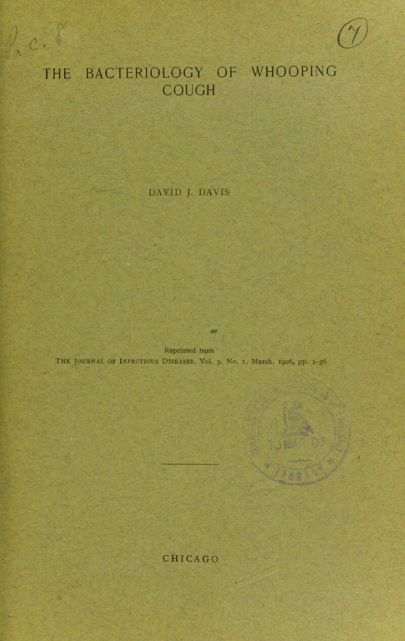 THE BACTERIOLOGY OF WHOOPING COUGH DAVID J. DAVIS Reprinted irom The Journal of Infectious Diseases, Vol. 3, No. 1, March, 1906, pp. 1-36 CHICAGO