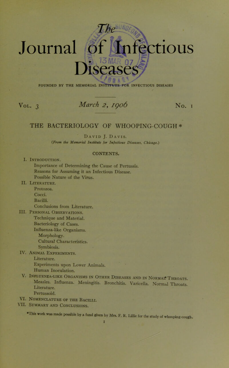 The Journal of Infectious V 13 MAR 07 Ji 2* l / FOUNDED BY THE MEMORIAL INSTITUTE FOR INFECTIOUS DISEASES Vol. 3 March 2, igo6 No. i THE BACTERIOLOGY OF WHOOPING-COUGH* David J. Davis. {From the Memorial Institute for Infectious Diseases, Chicago.) CONTENTS. I. Introduction. Importance of Determining the Cause of Pertussis. Reasons for Assuming it an Infectious Disease. Possible Nature of the Virus. II. Literature. Protozoa. Cocci. Bacilli. Conclusions from Literature. III. Personal Observations. Technique and Material. Bacteriology of Cases. Influenza-like Organisms. Morphology. Cultural Characteristics. Symbiosis. IV. Animal Experiments. Literature. Experiments upon Lower Animals. Human Inoculation. V. Influenza-like Organisms in Other Diseases and in Normai? Throats. Measles. Influenza. Meningitis. Bronchitis. Varicella. Normal Throats. Literature. Pertussoid. VI. Nomenclature of the Bacilli. VII. Summary and Conclusions. ♦This work was made possible by a fund given by Mrs. F. R. Lillie for the study of whooping-cough.