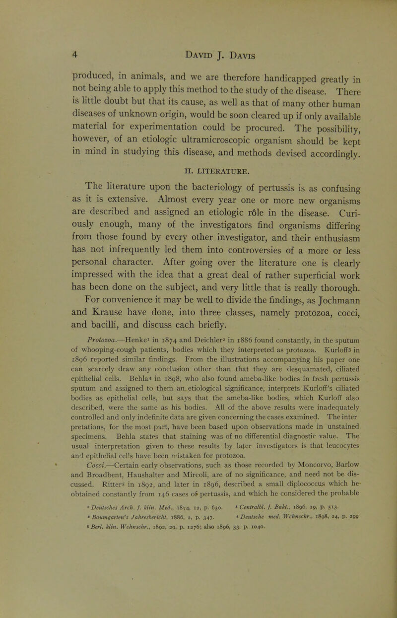 produced, in animals, and wc are therefore handicapped greatly in not being able to apply this method to the study of the disease. There is little doubt but that its cause, as well as that of many other human diseases of unknown origin, would be soon cleared up if only available material for experimentation could be procured. The possibility, however, of an etiologic ultramicroscopic organism should be kept in mind in studying this disease, and methods devised accordingly. n. LITERATURE. The literature upon the bacteriology of pertussis is as confusing as it is extensive. Almost every year one or more new organisms are described and assigned an etiologic role in the disease. Curi- ously enough, many of the investigators find organisms differing from those found by every other investigator, and their enthusiasm has not infrequently led them into controversies of a more or less personal character. After going over the literature one is clearly impressed with the idea that a great deal of rather superficial work has been done on the subject, and very little that is really thorough. For convenience it may be well to divide the findings, as Jochmann and Krause have done, into three classes, namely protozoa, cocci, and bacilli, and discuss each briefly. Protozoa.—Henke1 in 1874 and Deichler2 in 1886 found constantly, in the sputum of whooping-cough patients, bodies which they interpreted as protozoa. Kurloff3 in 1896 reported similar findings. From the illustrations accompanying his paper one can scarcely draw any conclusion other than that they are desquamated, ciliated epithelial cells. Behla4 in 1898, who also found ameba-like bodies in fresh pertussis sputum and assigned to them an etiological significance, interprets Kurloff’s ciliated bodies as epithelial cells, but says that the ameba-like bodies, which ICurloff also described, were the same as his bodies. All of the above results were inadequately controlled and only indefinite data are given concerning the cases examined. The inter pretations, for the most part, have been based upon observations made in unstained specimens. Behla states that staining was of no differential diagnostic value. The usual interpretation given to these results by later investigators is that leucocytes and epithelial cells have been mistaken for protozoa. Cocci.—Certain early observations, such as those recorded by Moncorvo, Barlow and Broadbent, Haushalter and Mircoli, are of no significance, and need not be dis- cussed. Ritters in 1892, and later in 1896, described a small diplococcus which he- obtained constantly from 146 cases o£ pertussis, and which he considered the probable 1 Deutsches Arch. f. klin. Med., 1874, 12, p. 630. 3 Cenlralbl. /. Baht., 1896, 19, p. 513. * Baumgarlen’s J ahresbcricht, 1886, 2, p. 347. * Deutsche med. Wchnschr., 1898, 24, p. 299 3 Bert. klin. Wchnschr., 1892, 29, p. 1276; also 1896, 33, p. 1040.