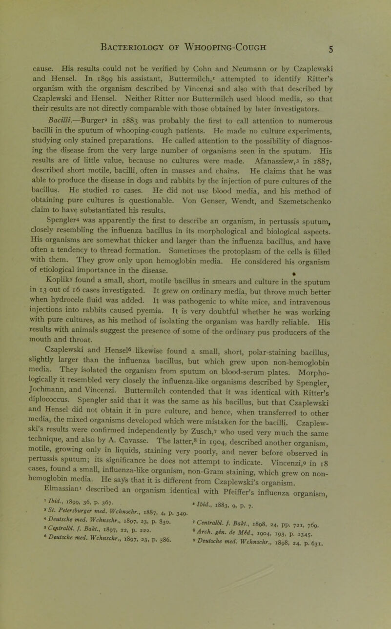 cause. His results could not be verified by Cohn and Neumann or by Czaplewski and Hensel. In 1899 his assistant, Buttermilch,1 attempted to identify Ritter’s organism with the organism described by Vincenzi and also with that described by Czaplewski and Hensel. Neither Ritter nor Buttermilch used blood media, so that their results are not directly comparable with those obtained by later investigators. Bacilli.—Burger3 in 1883 was probably the first to call attention to numerous bacilli in the sputum of whooping-cough patients. He made no culture experiments, studying only stained preparations. He called attention to the possibility of diagnos- ing the disease from the very large number of organisms seen in the sputum. His results are of little value, because no cultures were made. Afanassiew,3 in 1887, described short motile, bacilli, often in masses and chains. He claims that he was able to produce the disease in dogs and rabbits by the injection of pure cultures of the bacillus. He studied 10 cases. He did not use blood media, and his method of obtaining pure cultures is questionable. Von Genser, Wendt, and Szemetschenko claim to have substantiated his results. Spengler4 was apparently the first to describe an organism, in pertussis sputum, closely resembling the influenza bacillus in its morphological and biological aspects. His organisms are somewhat thicker and larger than the influenza bacillus, and have often a tendency to thread formation. Sometimes the protoplasm of the cells is filled with them. They grow only upon hemoglobin media. He considered his organism of etiological importance in the disease. Kopliks found a small, short, motile bacillus in smears and culture in the sputum in 13 out of 16 cases investigated. It grew on ordinary media, but throve much better when hydrocele fluid was added. It was pathogenic to white mice, and intravenous injections into rabbits caused pyemia. It is very doubtful whether he was working with pure cultures, as his method of isolating the organism was hardly reliable. His results with animals suggest the presence of some of the ordinary pus producers of the mouth and throat. Czaplewski and Hensel6 likewise found a small, short, polar-staining bacillus, slightly larger than the influenza bacillus, but which grew upon non-hemoglobin media. They isolated the organism from sputum on blood-serum plates. Morpho- logically it resembled very closely the influenza-like organisms described by Spengler, Jochmann, and Vincenzi. Buttermilch contended that it was identical with Ritter’s diplococcus. Spengler said that it was the same as his bacillus, but that Czaplewski and Hensel did not obtain it in pure culture, and hence, when transferred to other media, the mixed organisms developed which were mistaken for the bacilli. Czaplew- ski’s results were confirmed independently by Zusch,? who used very much the same technique, and also by A. Cavasse. The latter,» in 1904, described another organism, motile, growing only in liquids, staining very poorly, and never before observed in pertussis sputum; its significance he does not attempt to indicate. Vincenzi,9 in 18 cases, found a small, influenza-like organism, non-Gram staining, which grew on non- hemoglobin media. He say’s that it is different from Czaplewski’s organism. Elmassian1 described an organism identical with Pfeiffer’s influenza organism, 1 Ibid,., 1890, 36, p. 367. * St. Petersburger med. Wchnschr., 1887, 4, p. 349. 4 Deutsche med. Wchnschr., 1897, 23, p. S30. 5 Ceptralbl. f. Bakt., 1897, 22, p. 222. 6 Deutsche med. Wchnschr., 1897, 23, p. 586. • Ibid., 1883, 9, p. 7. ’ Centralbl. /. Bakt., ,898, 24. pp. 721, 769. 8 Arch. gin. de Mid., 1904, 193, p. 1345. 9 Deutsche med. Wchnschr., 1898, 24, p.631.