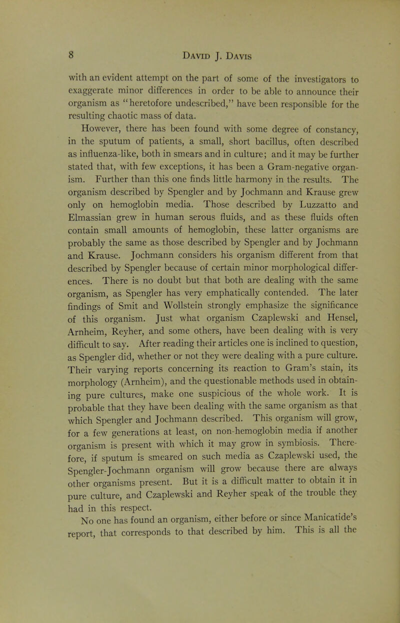 with an evident attempt on the part of some of the investigators to exaggerate minor differences in order to be able to announce their organism as “heretofore undescribcd,” have been responsible for the resulting chaotic mass of data. However, there has been found with some degree of constancy, in the sputum of patients, a small, short bacillus, often described as influenza-like, both in smears and in culture; and it may be further stated that, with few exceptions, it has been a Gram-negative organ- ism. Further than this one finds little harmony in the results. The organism described by Spcngler and by Jochmann and Krause grew only on hemoglobin media. Those described by Luzzatto and Elmassian grew in human serous fluids, and as these fluids often contain small amounts of hemoglobin, these latter organisms are probably the same as those described by Spengler and by Jochmann and Krause. Jochmann considers his organism different from that described by Spengler because of certain minor morphological differ- ences. There is no doubt but that both are dealing with the same organism, as Spengler has very emphatically contended. The later findings of Smit and Wollstein strongly emphasize the significance of this organism. Just what organism Czaplewski and Hensel, Arnheim, Reyher, and some others, have been dealing with is very difficult to say. After reading their articles one is inclined to question, as Spengler did, whether or not they were dealing with a pure culture. Their varying reports concerning its reaction to Gram’s stain, its morphology (Arnheim), and the questionable methods used in obtain- ing pure cultures, make one suspicious of the whole work. It is probable that they have been dealing with the same organism as that which Spengler and Jochmann described. This organism will grow, for a few generations at least, on non-hemoglobin media if another organism is present with which it may grow in symbiosis. There- fore, if sputum is smeared on such media as Czaplewski used, the Spengler-Jochmann organism will grow because there are always other organisms present. But it is a difficult matter to obtain it in pure culture, and Czaplewski and Reyher speak of the tiouble they had in this respect. No one has found an organism, either before or since Manicatide’s report, that corresponds to that described by him. This is all the
