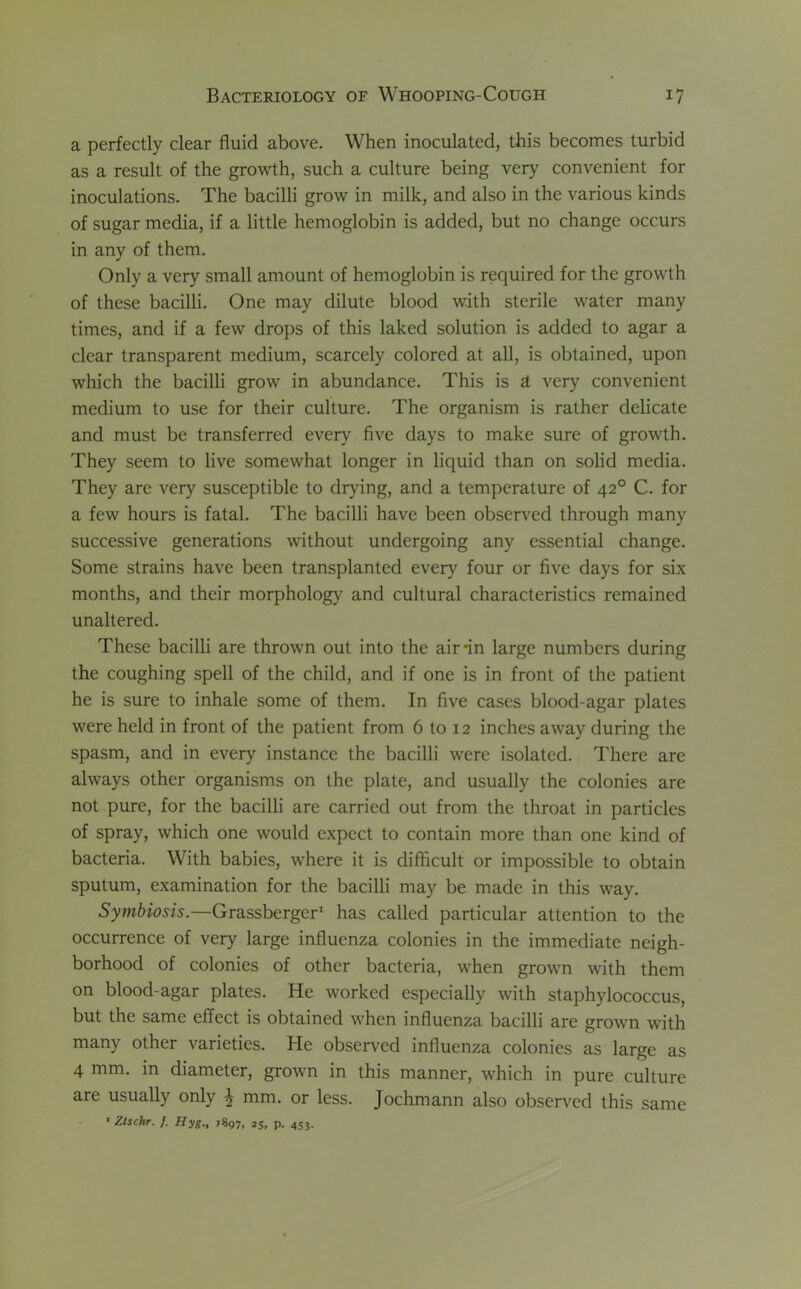a perfectly clear fluid above. When inoculated, this becomes turbid as a result of the growth, such a culture being very convenient for inoculations. The bacilli grow in milk, and also in the various kinds of sugar media, if a little hemoglobin is added, but no change occurs in any of them. Only a very small amount of hemoglobin is required for the growth of these bacilli. One may dilute blood with sterile water many times, and if a few drops of this laked solution is added to agar a clear transparent medium, scarcely colored at all, is obtained, upon which the bacilli grow in abundance. This is a very convenient medium to use for their culture. The organism is rather delicate and must be transferred every five days to make sure of growth. They seem to live somewhat longer in liquid than on solid media. They are very susceptible to drying, and a temperature of 420 C. for a few hours is fatal. The bacilli have been observed through many successive generations without undergoing any essential change. Some strains have been transplanted every four or five days for six months, and their morphology and cultural characteristics remained unaltered. These bacilli are thrown out into the air*in large numbers during the coughing spell of the child, and if one is in front of the patient he is sure to inhale some of them. In five cases blood-agar plates were held in front of the patient from 6 to 12 inches away during the spasm, and in every instance the bacilli were isolated. There are always other organisms on the plate, and usually the colonies are not pure, for the bacilli are carried out from the throat in particles of spray, which one would expect to contain more than one kind of bacteria. With babies, where it is difficult or impossible to obtain sputum, examination for the bacilli may be made in this way. Symbiosis.—Grassberger1 has called particular attention to the occurrence of very large influenza colonies in the immediate neigh- borhood of colonies of other bacteria, when grown with them on blood-agar plates. He worked especially with staphylococcus, but the same effect is obtained when influenza bacilli are grown with many other varieties. He observed influenza colonies as large as 4 mm. in diameter, grown in this manner, which in pure culture are usually only £ mm. or less. Jochmann also observed this same 1 Ztschr. /. Hyg., 7S97, 25. P- 453-