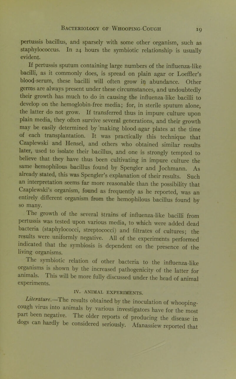 !9 pertussis bacillus, and sparsely with some other organism, such as staphylococcus. In 24 hours the symbiotic relationship is usually evident. If pertussis sputum containing large numbers of the influenza-like bacilli, as it commonly does, is spread on plain agar or Loeffler’s blood-serum, these bacilli will often grow in abundance. Other germs are always present under these circumstances, and undoubtedly their growth has much to do in causing the influenza-like bacilli to develop on the hemoglobin-free media; for, in sterile sputum alone, the latter do not grow. If transferred thus in impure culture upon plain media, they often survive several generations, and their growth may be easily determined by'making blood-agar plates at the time of each transplantation. It was practically this technique that Czaplewski and Hensel, and others who obtained similar results later, used to isolate their bacillus, and one is strongly tempted to believe that they have thus been cultivating in impure culture the same hemophilous bacillus found by Spengler and Jochmann. As already stated, this was Spengler’s explanation of their results. Such an interpretation seems far more reasonable than the possibility that Czaplewski’s organism, found as frequently as he reported, was an entirely different organism from the hemophilous bacillus found by so many. The growth of the several strains of influenza-like bacilli from pertussis was tested upon various media, to which were added dead bacteria (staphylococci, streptococci) and filtrates of cultures; the results were uniformly negative. All of the experiments performed indicated that the symbiosis is dependent on the presence of the living organisms. The symbiotic relation of other bacteria to the influenza-like organisms is shown by the increased pathogenicity of the latter for animals. This will be more fully discussed under the head of animal experiments. IV. ANIMAL EXPERIMENTS. Literature. The results obtained by the inoculation of whooping- cough virus into animals by various investigators have for the most part been negative. The older reports of producing the disease in ogs can hardly be considered seriously. Afanassiew reported that