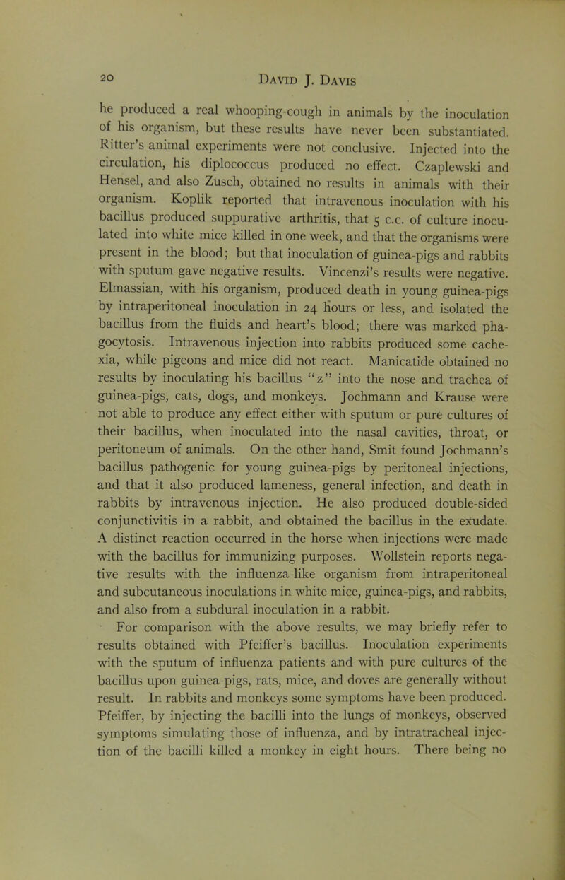 he produced a real whooping-cough in animals by the inoculation of his organism, but these results have never been substantiated. Ritter’s animal experiments were not conclusive. Injected into the circulation, his diplococcus produced no effect. Czaplewski and Hensel, and also Zusch, obtained no results in animals with their organism. Koplik reported that intravenous inoculation with his bacillus produced suppurative arthritis, that 5 c.c. of culture inocu- lated into white mice killed in one week, and that the organisms were present in the blood; but that inoculation of guinea-pigs and rabbits with sputum gave negative results. Vincenzi’s results were negative. Elmassian, with his organism, produced death in young guinea-pigs by intraperitoneal inoculation in 24 Hours or less, and isolated the bacillus from the fluids and heart’s blood; there was marked pha- gocytosis. Intravenous injection into rabbits produced some cache- xia, while pigeons and mice did not react. Manicatide obtained no results by inoculating his bacillus “z” into the nose and trachea of guinea-pigs, cats, dogs, and monkeys. Jochmann and Krause were not able to produce any effect either with sputum or pure cultures of their bacillus, when inoculated into the nasal cavities, throat, or peritoneum of animals. On the other hand, Smit found Jochmann’s bacillus pathogenic for young guinea-pigs by peritoneal injections, and that it also produced lameness, general infection, and death in rabbits by intravenous injection. He also produced double-sided conjunctivitis in a rabbit, and obtained the bacillus in the exudate. A distinct reaction occurred in the horse when injections were made with the bacillus for immunizing purposes. Wollstein reports nega- tive results with the influenza-like organism from intraperitoneal and subcutaneous inoculations in white mice, guinea-pigs, and rabbits, and also from a subdural inoculation in a rabbit. For comparison with the above results, we may briefly refer to results obtained with Pfeiffer’s bacillus. Inoculation experiments with the sputum of influenza patients and with pure cultures of the bacillus upon guinea-pigs, rats, mice, and doves are generally without result. In rabbits and monkeys some symptoms have been produced. Pfeiffer, by injecting the bacilli into the lungs of monkeys, observed symptoms simulating those of influenza, and by intratracheal injec- tion of the bacilli killed a monkey in eight hours. There being no