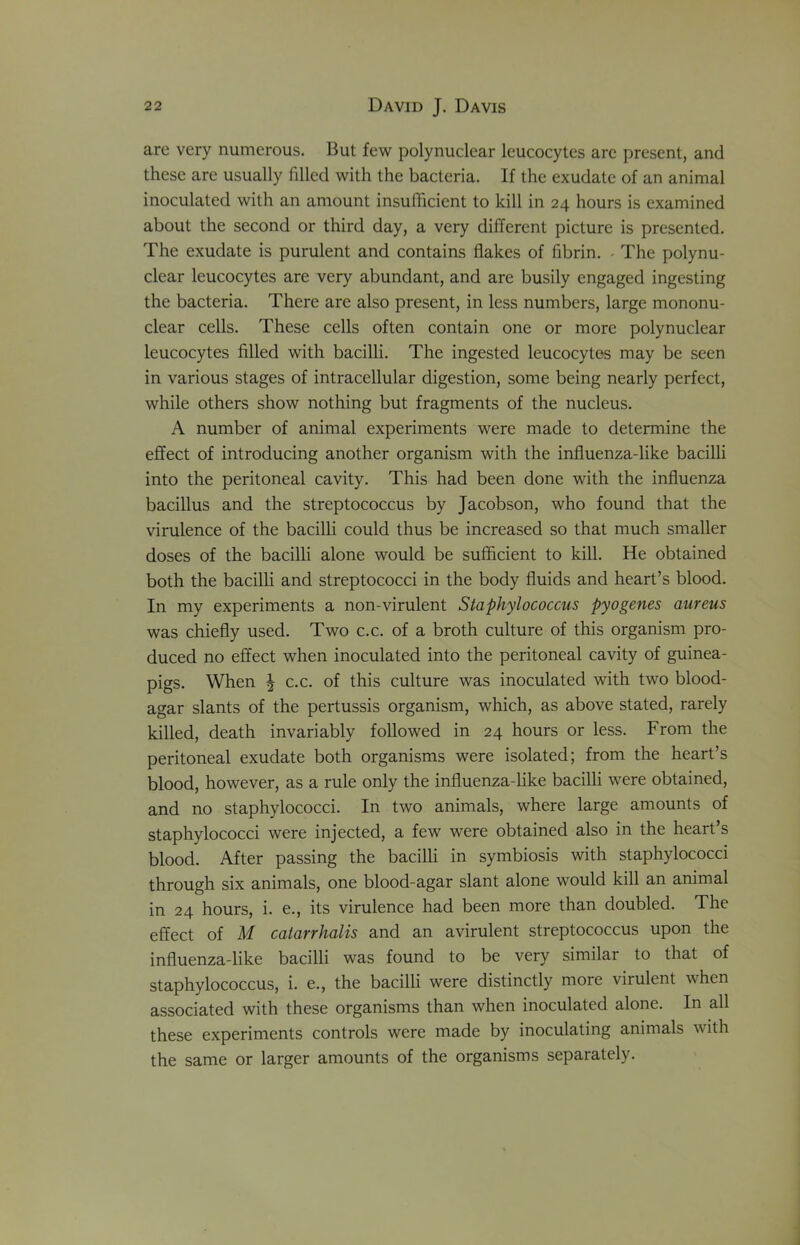 are very numerous. But few polynuclear leucocytes arc present, and these arc usually filled with the bacteria. If the exudate of an animal inoculated with an amount insufficient to kill in 24 hours is examined about the second or third day, a very different picture is presented. The exudate is purulent and contains flakes of fibrin. - The polynu- clear leucocytes are very abundant, and are busily engaged ingesting the bacteria. There are also present, in less numbers, large mononu- clear cells. These cells often contain one or more polynuclear leucocytes filled with bacilli. The ingested leucocytes may be seen in various stages of intracellular digestion, some being nearly perfect, while others show nothing but fragments of the nucleus. A number of animal experiments were made to determine the effect of introducing another organism with the influenza-like bacilli into the peritoneal cavity. This had been done with the influenza bacillus and the streptococcus by Jacobson, who found that the virulence of the bacilli could thus be increased so that much smaller doses of the bacilli alone would be sufficient to kill. He obtained both the bacilli and streptococci in the body fluids and heart’s blood. In my experiments a non-virulent Staphylococcus pyogenes aureus was chiefly used. Two c.c. of a broth culture of this organism pro- duced no effect when inoculated into the peritoneal cavity of guinea- pigs. When | c.c. of this culture was inoculated with two blood- agar slants of the pertussis organism, which, as above stated, rarely killed, death invariably followed in 24 hours or less. From the peritoneal exudate both organisms were isolated; from the heart’s blood, however, as a rule only the influenza-like bacilli were obtained, and no staphylococci. In two animals, where large amounts of staphylococci were injected, a few were obtained also in the heart’s blood. After passing the bacilli in symbiosis with staphylococci through six animals, one blood-agar slant alone would kill an animal in 24 hours, i. e., its virulence had been more than doubled. The effect of M catarrhalis and an avirulent streptococcus upon the influenza-like bacilli was found to be very similar to that of staphylococcus, i. e., the bacilli were distinctly more virulent when associated with these organisms than when inoculated alone. In all these experiments controls were made by inoculating animals with the same or larger amounts of the organisms separately.