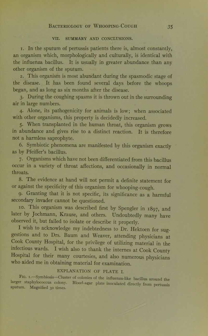 VII. SUMMARY AND CONCLUSIONS. 1. In the sputum of pertussis patients there is, almost constantly, an organism which, morphologically and culturally, is identical with the influenza bacillus. It is usually in greater abundance than any other organism of the sputum. 2. This organism is most abundant during the spasmodic stage of the disease. It has been found several days before the whoops began, and as long as six months after the disease. 3. During the coughing spasms it is thrown out in the surrounding air in large numbers. 4. Alone, its pathogenicity for animals is low; when associated with other organisms, this property is decidedly increased. 5. When transplanted in the human throat, this organism grows in abundance and gives rise to a distinct reaction. It is therefore not a harmless saprophyte. 6. Symbiotic phenomena are manifested by this organism exactly as by Pfeiffer’s bacillus. 7. Organisms which have not been differentiated from this bacillus occur in a variety of throat affections, and occasionally in normal throats. 8. The evidence at hand will not permit a definite statement for or against the specificity of this organism for whooping-cough. 9. Granting that it is not specific, its significance as a harmful secondary invader cannot be questioned. 10. This organism was described first by Spengler in 1897, and later by Jochmann, Krause, and others. Undoubtedly many have observed it, but failed to isolate or describe it properly. I wish to acknowledge my indebtedness to Dr. Hektoen for sug- gestions and to Drs. Baum and Weaver, attending physicians at Cook County Hospital, for the privilege of utilizing material in the infectious wards. I wish also to thank the internes at Cook County Hospital for their many courtesies, and also numerous physicians who aided me in obtaining material for examination. EXPLANATION OF PLATE I. Fig. i.—Symbiosis—Cluster of colonies of the influenza-like bacillus around the larger staphylococcus colony. Blood-agar plate inoculated directly from pertussis sputum. Magnified 30 times.