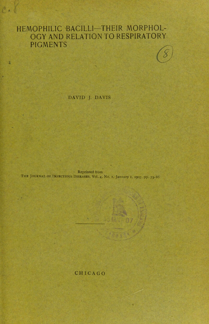 HEMOPHILIC BACILLI—THEIR MORPHOL- OGY AND RELATION TO RESPIRATORY PIGMENTS r DAVID J. DAVIS Reprinted from The Journal of Infectious Diseases, Vol. 4, No. i, January i, 1907, pp. 73-86 CHICAGO