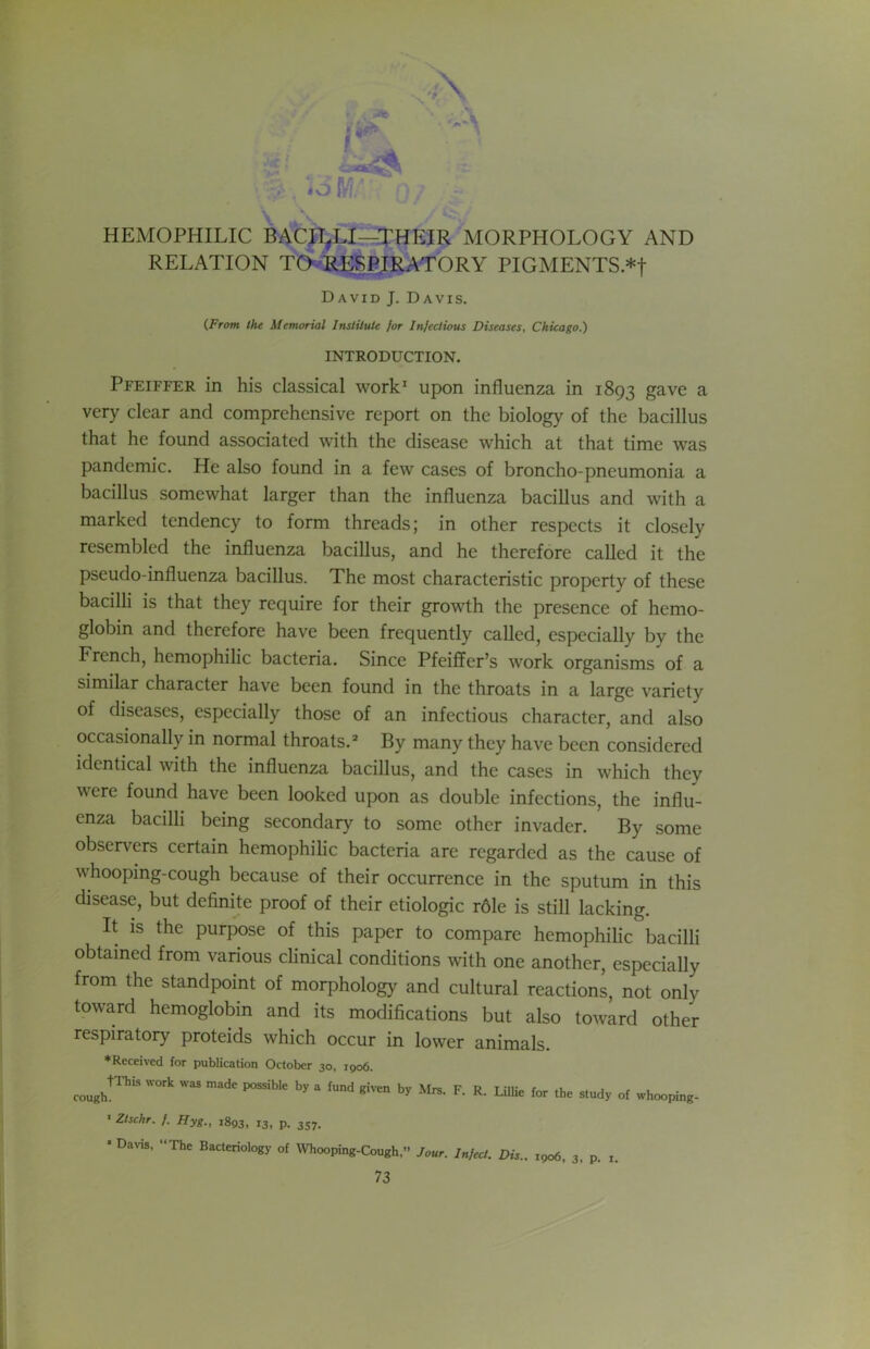 HEMOPHILIC BACJl^LI—THEIR MORPHOLOGY AND RELATION TOvR^^RATORY PIGMENTS *f David J. Davis. (From the Memorial Irutilute for Infectious Diseases, Chicago.) INTRODUCTION. Pfeiffer in his classical work^ upon influenza in 1893 gave a very clear and comprehensive report on the biology of the bacillus that he found associated with the disease which at that time was pandemic. He also found in a few cases of broncho-pneumonia a bacillus somewhat larger than the influenza bacillus and with a marked tendency to form threads; in other respects it closely resembled the influenza bacillus, and he therefore called it the pseudo-influenza bacillus. The most characteristic property of these bacilli is that they require for their growth the presence of hemo- globin and therefore have been frequently called, especially by the French, hemophilic bacteria. Since Pfeiffer’s work organisms of a similar character have been found in the throats in a large variety of diseases, especially those of an infectious character, and also occasionally in normal throats. =* By many they have been considered identical with the influenza bacillus, and the cases in which they were found have been looked upon as double infections, the influ- enza bacilli being secondary to some other invader. By some observers certain hemophilic bacteria are regarded as the cause of whooping-cough because of their occurrence in the sputum in this disease, but definite proof of their etiologic r61e is still lacking. It is the purpose of this paper to compare hemophilic bacilli obtained from various clinical conditions with one another, especially from the standpoint of morphology and cultural reactions, not only toward hemoglobin and its modifications but also toward other respiratory proteids which occur in lower animals. ♦Received for publication October 30, 1906. cough^^’’'' F- R- LilUe for the study of whooping- • Zlschr. f. Hyg., 1893, 13, p. 357. • Davis, The Bacteriology of Whooping-Cough,” Jour. Infect. Dis.. 1906, 3, p. i.