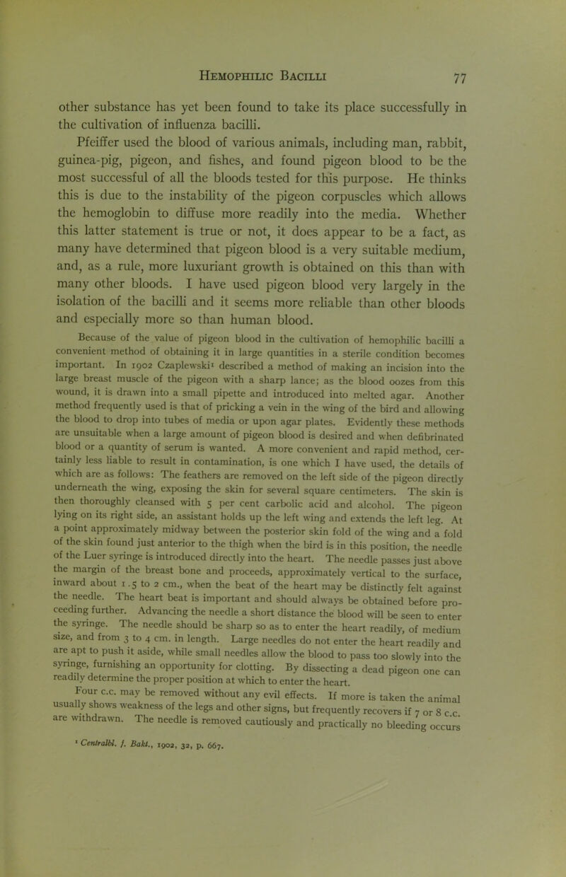 other substance has yet been found to take its place successfully in the cultivation of influenza bacilh. Pfeiffer used the blood of various animals, including man, rabbit, guinea-pig, pigeon, and fishes, and found pigeon blood to be the most successful of all the bloods tested for this purpose. He thinks this is due to the instabihty of the pigeon corpuscles which allows the hemoglobin to diffuse more readily into the media. Whether this latter statement is true or not, it does appear to be a fact, as many have determined that pigeon blood is a very suitable medium, and, as a rule, more luxuriant growth is obtained on this than with many other bloods. I have used pigeon blood very largely in the isolation of the bacilli and it seems more reliable than other bloods and especially more so than human blood. Because of the value of pigeon blood in the cultivation of hemophilic bacilli a convenient method of obtaining it in large quantities in a sterile condition becomes important. In 1902 Czaplewskii described a method of making an incision into the large breast muscle of the pigeon with a sharp lancej as the blood oozes from this wound, it is drawn into a small pipette and introduced into melted agar. Another method frequently used is that of pricking a vein in the wing of the bird and allowing the blood to drop into tubes of media or upon agar plates. Evidently these methods are unsuitable when a large amount of pigeon blood is desired and when defibrinated blood or a quantity of serum is wanted. A more convenient and rapid method, cer- tainly less liable to result in contamination, is one which I have used, the details of which are as follows: The feathers are removed on the left side of the pigeon directly underneath the wing, exposing the skin for several square centimeters. The skin is then thoroughly cleansed with 5 per cent carbolic acid and alcohol. The pigeon lying on its right side, an assistant holds up the left wing and extends the left leg. At a point approximately midway between the posterior skin fold of the wing and a fold of the skin found just anterior to the thigh when the bird is in this position, the needle of the Luer syringe is introduced directly into the heart. The needle passes just above the margin of the breast bone and proceeds, approximately vertical to the surface, inward about i .5 to 2 cm., when the beat of the heart may be distinctly felt against the needle. The heart beat is important and should always be obtained before pro- ceeding further. Advancing the needle a short distance the blood will be seen to enter the syringe. The needle should be sharp so as to enter the heart readily, of medium size, and from 3 to 4 cm. in length. Large needles do not enter the heart readily and are apt to push it aside, while small needles allow the blood to pass too slowly into the synnge, furnishing an opportunity for clotting. By dissecting a dead pigeon one can readily determine the proper position at which to enter the heart. Four C.C. may be removed without any evil effects. If more is taken the animal usually shows weakness of the legs and other signs, but frequently recovers if 7 or 8 c c are withdrawn. The needle is removed cautiously and practically no bleeding occurs