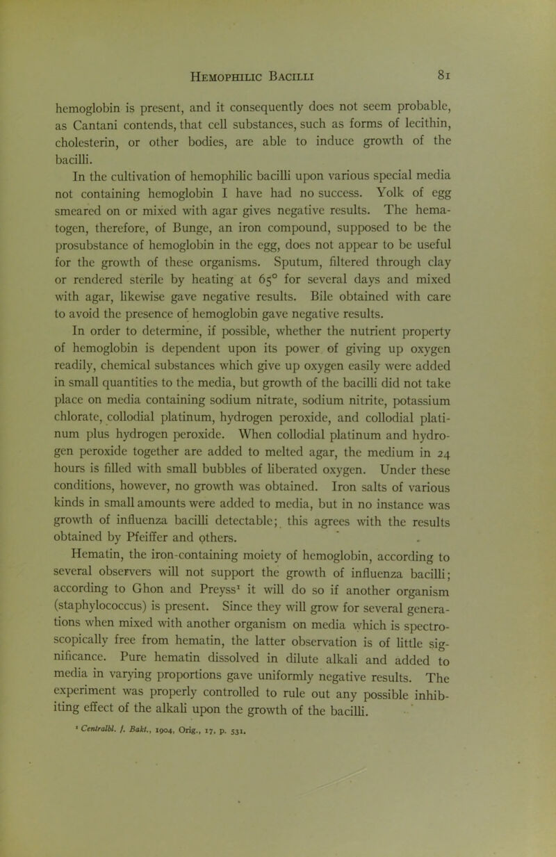 hemoglobin is present, and it consequently does not seem probable, as Cantani contends, that cell substances, such as forms of lecithin, cholesterin, or other bodies, are able to induce growth of the bacilli. In the cultivation of hemophilic bacilli upon various special media not containing hemoglobin I have had no success. Yolk of egg smeared on or mixed with agar gives negative results. The hema- togen, therefore, of Bunge, an iron compound, supposed to be the prosubstance of hemoglobin in the egg, does not appear to be useful for the growth of these organisms. Sputum, filtered through clay or rendered sterile by heating at 65° for several days and mixed with agar, likewise gave negative results. Bile obtained with care to avoid the presence of hemoglobin gave negative results. In order to determine, if possible, whether the nutrient property of hemoglobin is dependent upon its power of giving up oxygen readily, chemical substances which give up oxygen easily were added in small quantities to the media, but growth of the bacilli did not take place on media containing sodium nitrate, sodium nitrite, potassium chlorate, collodial platinum, hydrogen peroxide, and collodial plati- num plus hydrogen peroxide. When collodial platinum and hydro- gen peroxide together are added to melted agar, the medium in 24 hours is filled with small bubbles of liberated oxygen. Under these conditions, however, no growth was obtained. Iron salts of various kinds in small amounts were added to media, but in no instance was growth of influenza bacilli detectable; this agrees with the results obtained by Pfeiffer and others. Hematin, the iron-containing moiety of hemoglobin, according to several observ^ers will not support the growth of influenza bacilli; according to Ghon and Preyss* it will do so if another organism (staphylococcus) is present. Since they will grow for several genera- tions when mixed with another organism on media which is spectro- scopically free from hematin, the latter observation is of little sig- nificance. Pure hematin dissolved in dilute alkali and added to media in varying proportions gave uniformly negative results. The experiment was properly controlled to rule out any possible inhib- iting effect of the alkali upon the growth of the bacilli.