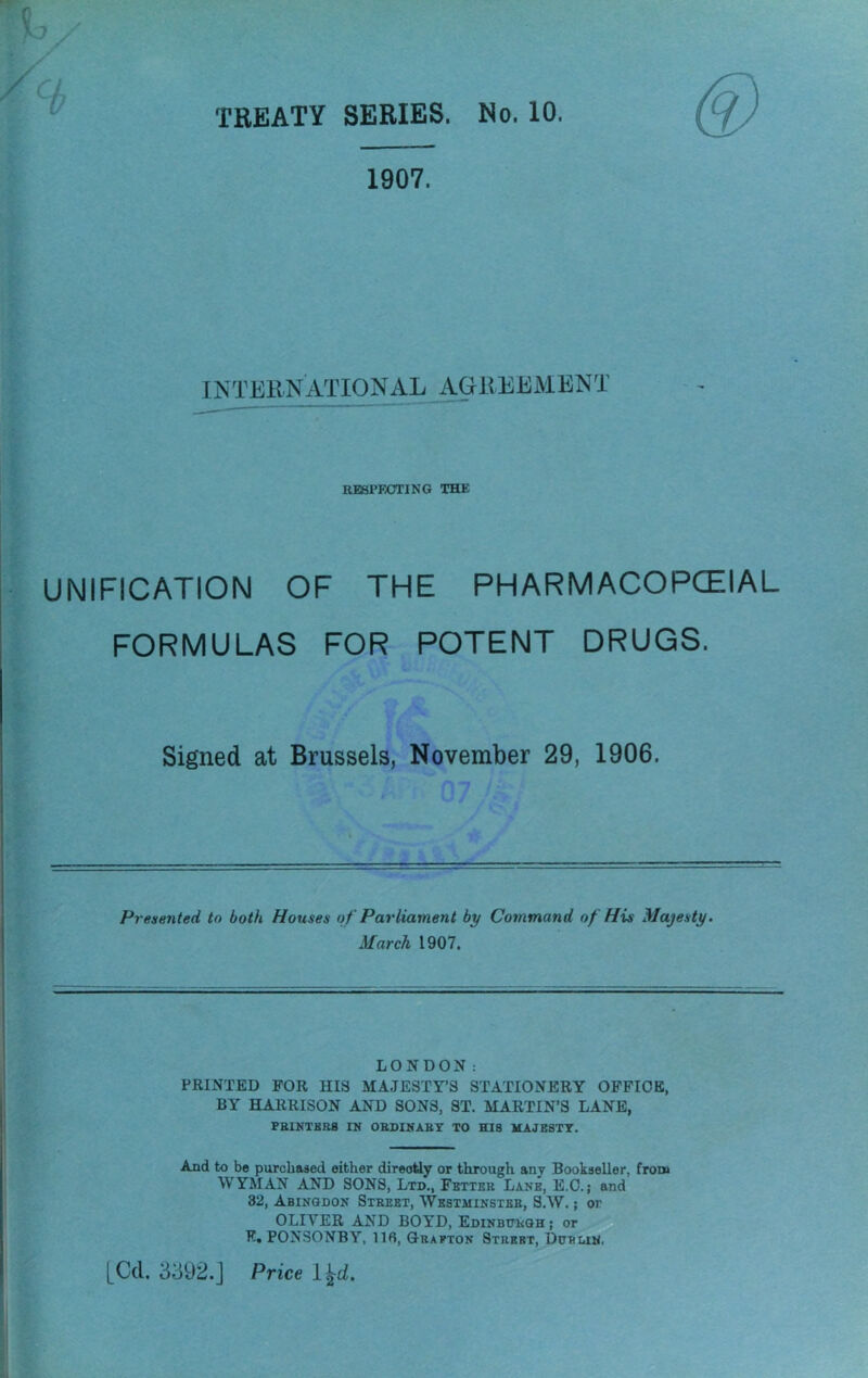 TREATY SERIES. No. 10. 1907. INTERNATIONAL AGREEMENT RESPECTING THE UNIFICATION OF THE PHARMACOPCEIAL FORMULAS FOR POTENT DRUGS. Signed at Brussels, November 29, 1906. Presented to both Houses of Parliament by Command of His Majesty. March 1907. LONDON: PRINTED FOR HIS MAJESTY’S STATIONERY OPPIOE, BY HARRISON AND SONS, ST. MARTIN’S LANE, PBINTKRB IN OBSINABY TO HIS MAJESTY, And to bo purcbased either direotiy or through any Bookseller, from WYMAN AND SONS, Ltd., Fetter Lane, E.O.; and 32, Abingdon Street, Westminster, S.W. ; or OLIVER AND BOYD, Edinburgh; or P. PONSONBY, 116, Qbaeton Street, Dublin.