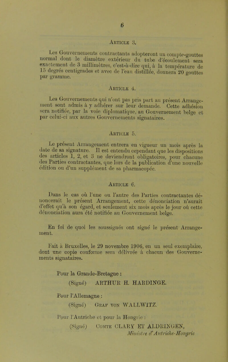 Article 3. Les Gouvenieiiieiits coutractants atlupteront uii coiiipU^-gouttes 1101 nial clout le diaiii^tre Gxt(5ri6ui' du tube d’dcouleiiient sera exactemeiit de 3 inilliiii^tres, c’est-a-dire qui, a la temperature de 15 degres ceiitigrades et avec de I’eau distiliee, doiiiiera 20 gouttes par gramme. Article 4. Les Gouveriiemeiits qui u’oiit pas pris part an present Arraiige- meiit sent admis a y adherer sur leur demande. Cette adhesfoii sera notifiee, par la voie diplomatique, au Gouveniernent beige ct par celui-ci aux autres Gouveriiemeiits signataires. Article 5. Le present AiTangenient entrera en vigueur un mois apres la date de sa signature. II est entendu cependant que les dispositions des artmles 1, 2, et 3 ne deviendront obligatoires, pour chacune Parties contraetaiites, cpie lors de la publication d’uiie nouvelle edition ou d’un supplement de sa pliarmacopee. Article 6. Dans le cas oil I’line ou I’autre des Parties contractantes de- noncerait le present Arrangement, cette cienonciation n’aurait d’efilet cj[u’^ son egard, et seulement six mois apres le jour oil cette cieiionciation aura ete notifiee au Gouvernement beige. En foi de quoi les soussignes ont signe le present Arrange- ment. Fait ii Bruxelles, le 29 novembre 1906, en un seul exeinplaire, dont une copie coiiforme sera deiivi-ee a chacun des Gouverne- ments signataires. Pour la Grande-Bretagne: (Signe) ARTHUK H. HARDIN-GE. Pour I’Allemagne: (Signe) Graf von WALLWITZ. hour rAutriclie et iiour la Hongrie : (Signe; Comte CLARA ET ALDRiJN’GEN, Minidrc cVAv.triohe-Hongrie