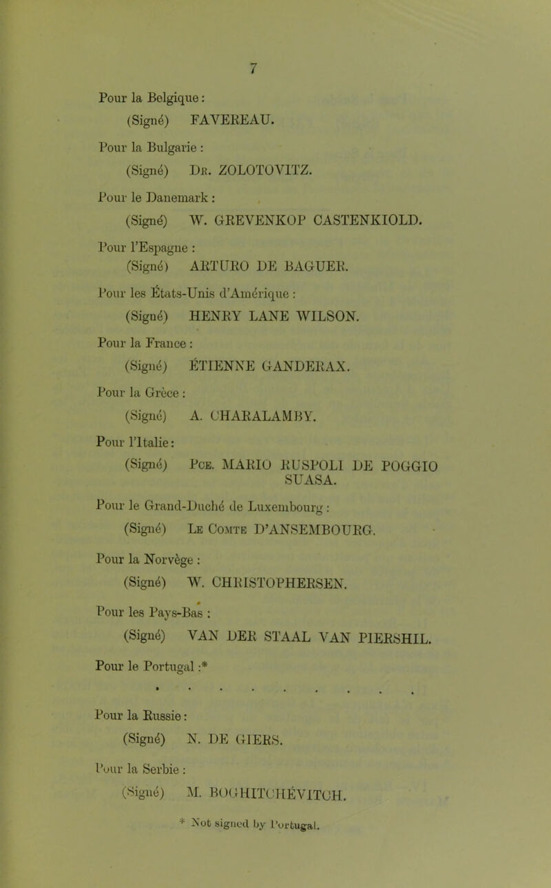 Pour la Belgique: (Sign4) FAVEKEAU. Pour la Bulgarie: (Sign4) I)R. ZOLOTOVITZ. Pour le Daiiemark; (Signd) W. GPtEVENKOP CASTENKIOLD. Pour I’Espague : (Signd) AETUEO DE BAGUEE. Pour les l^tcits-Unis d’Aindrique : (Sigu4) HENEY LANE WILSON. Pour la France: (Sigii^) >^riENNE GANDEEAX. Pour la Grece; (Sigue) A. (JHAEALAMBY. Pour ritalie: (Signal PcE. MAEIO EUSPOLl LE POGGIO SUASA. Pour le Grand-Liich^ de Luxembourg : (Signf) Le Comte L’ANSEMBOUEG. Pour la Norv^ge: (Sign4) W. CHEISTOPHEESEN. 0 Pour les Pays-Bas : (Sign4) VAN LEE STAAL VAN PIEESHIL. Pour le Portugal :* O Pour la Eussie: (Sigu4) N. LE GIEES. I’uiir la Serbie: (Sigiie) M. BOGHITCUEVITCH. * Not signed by Portugal.