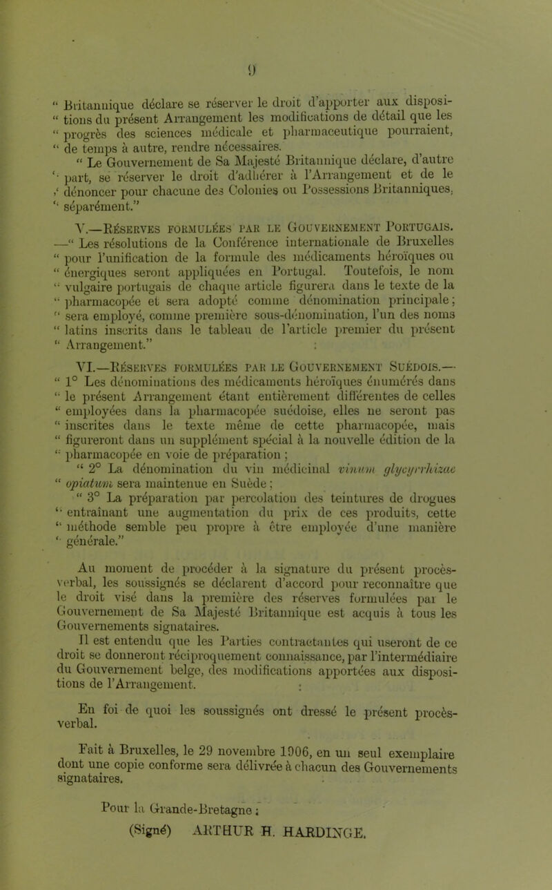 “ Blitauilique declare se reserver le droit d’appurter aux disposi- “ tioiis dll present AiTangement les modifications de detail que les “ progrfes des sciences inedicale et ]jliarinaceutique pourraient, “ de temps a autre, rendre ndcessaires.  Le Gouvernement de Sa ]\lajeste Britaimique declare, d’autro part, se reserver le droit d’adlierer a I’Arrangement et de le ddnoncer pour chacune des Colonies ou I’ossessions BritaniiiqueS; ‘‘ separdment.” A'.—Reserves formulees tar le Gouvernement Bortugais. —“ Les rdsolutions de la Conference Internationale de Bruxelles “ pour runification de la formule des medicaments heroiques ou “ dnergiques seront appliqudes en Portugal. Toutefois, le nom vulgaire portugais de chaque article figureni dans le texte de la “ ])harniacopde et sera adoptd comine ddnomination principale;  sera employd, coniine premiere sous-d(*nomination, Tun des noms “ latins inscrits dans le tableau de Particle i)remier du present “ Arrangement.” ; AI.—PiESERVES FORMULEES I’AH LE GoUVERNE.MENT SUEDOIS.— “ 1° Les denominations des mddicamcnts heroiques diiumdrds dans *• le prdsent Arrangement etant entierement difldreiites de celles “ employdes dans la pliarniacopde suddoise, elles ne seront pas “ inscrites dans le texte meme de cette pharniacopde, niais “ figureront dans un suppldnient sjjecial a la nouvelle ddition de la iiharmacopde en voie de prdparation ; “ 2° La ddnomination du viii mddicinal vinum glycyrrhizuc “ opiatum sera maintenue en Suede; “ 3° La prdparation par percolation des teintures de drogues ‘‘ entrainant ime augmentation du prix de ces produits, cette “ mdthode semble pen propre a ctre employde d’une maniere '■ gdndrale.” All moment de procdder t\ la signature du prdsent proces- vcrbal, les soussignds se ddclarent d’accord pour reconnaitre que le droit visd dans la premiere des rdserves forniuldes pai le Gouvernement de Sa Majestd Britaimique est acquis a tons les Gouvernements signataires. II est entendu que les Paities contraetantes qui useront de ce droit se donneroiit rdciproquement connaissance, par Pintermddiaire du Gouvernement beige, des modifications apportdes aux disposi- tions de PArrangement. : En foi de quoi les soussignds ont dressd le prdsent proeds- verbal. Fait a Bruxelles, le 29 novembre 1906, en mi seul exeniplaire dont une copie conforme sera ddlivree k chacun des Gouvernements signataires. Pour la Grande-Bretagne; (Signd) ARTHUR H. HARD INGE.