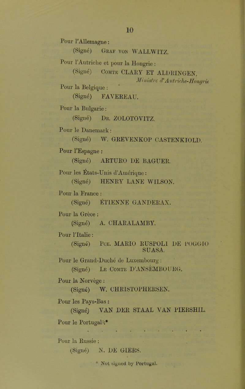 Pour rAllemagne: (Signd) CIraf vok WALLWITZ. Pour 1 Autriche ot pour Iti HoiigriG : (Sigii4) COMTK CLAKY ET ALDKINGEN, Mtnifilvc (V Autriche-Ho'iigrie Pour la Belgique : (Signd) FAYEKEAU. Pour la Bulgarie: (Signe) Dr. ZOLOTOVITZ. Pour le Daneraark: (Sign^) W. GEEVENKOP CASTENKIOLD. Pour I’Espagne: (Sign6) ARTUEO DE BAGUER. Pour les Etats-Uiiis d’Ain^rique; (Signe) HENRY LANE WILSON. Pour la France : (Signe) ETIENNE GANDERAX. Pour la Grece: (Sign^) A. CHARALAMBY. Pour ritalie: (Sign4) PCE. YIARIO RUSPOLl DE L'UGGlO SUASA. Pour le Grancl-Duclie de Luxembourg : (Signe) Le Comte D’ANSEMBOURG. Pour la Norvege: (Signe) W. OHRISTOPHERSEN. Pour les Pays-Bas: (Sign4) VAN DER STAAL VAN PIERSHIL. Pour le Portugal!;* Pour la Russie: (Sigii4) N. DE GIERS.