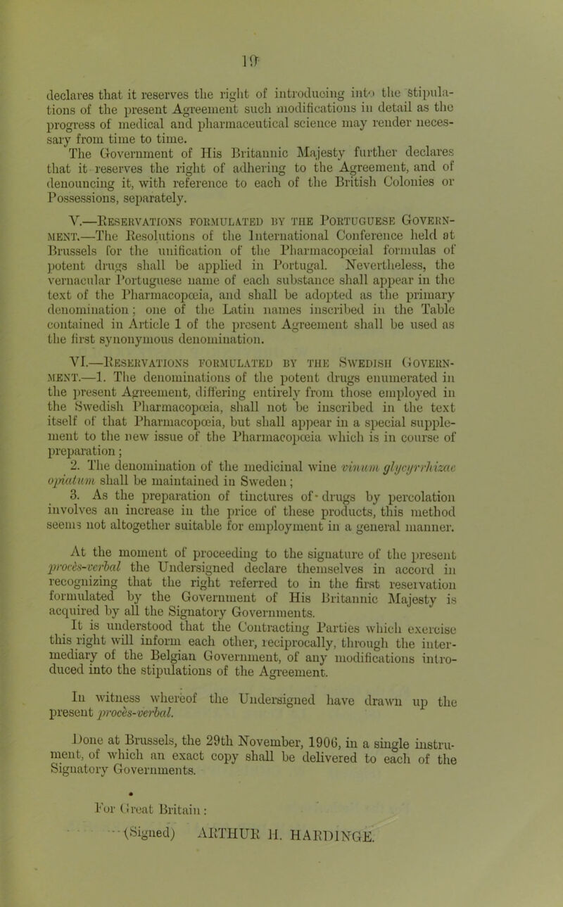 declares that it reserves the right of iiitroduoiiig iiito tlic Stipula- tions of the present Agreement such modifications in detail as the progress of medical and pharmaceutical science may render neces- sary from time to time. The Government of His Britannic Majesty further declares that it reserves the right of adhering to the Agreement, and of denouncing it, with reference to each of the British Colonies or Possessions, separately. V. —Eesekvations foemulated ey the Poetuguese Govern- ment.—Tlie Kesolutions of the International Conference held at Brussels (or the unification of the Pharmacopceial formulas of potent drugs shall be applied in Portugal. Nevertheless, the vernacular Portuguese name of each substance shall appear in the text of the Pharmacopoeia, and shall be adopted as the primary denomination ; one of the Latin names inscribed in the Table contained in Article 1 of the present Agreement shall be used as the first synonymous denomination. VI. —Beseevations foemulated by the Swedish Goveen- MENT.—1. Tlie denominations of the potent drugs enumerated in the ])resent Agreement, dift'ering entirely from those employed in the Swedish Pharmacopoeia, shall not be inscribed in the text itself of that Pharmacopoeia, but shall appear in a special supple- ment to the new issue of the Pharmacopoeia which is in course of preparation; 2. The denomination of the medicinal wine viniuii glt/ci/rrhime oinatum shall be maintained in Sweden; 3. As the preparation of tinctures of-drugs by percolation involves an increase in the price of these products, this methool seems not altogether suitable for employment in a general manner. At the moment of proceeding to the signature of the present lirofi^s-vcrhal the Unolersigned declare themselves in accord in recognizing that the right referred to in the first reseivation formidated by the Government of His Britannic IMajesty is acquired by all the Signatory Governments. It is understood that the Contracting Parties which exercise this right will inform each other, leciprocally, through the inter- mediary of the Belgian Government, of any modifications intro- duced into the stipulations of the Agreement. In witness whereof the Undersigned have drawn up the present pi’och-verbal. Done at Brussels, the 29th November, 1906, in a single iustru- nient, of which an exact copy shall be delivered to each of the Signatory Governments. For ((reat Britain: •■■■(Siiiiied) ABTHUE 11. HARDINGE.