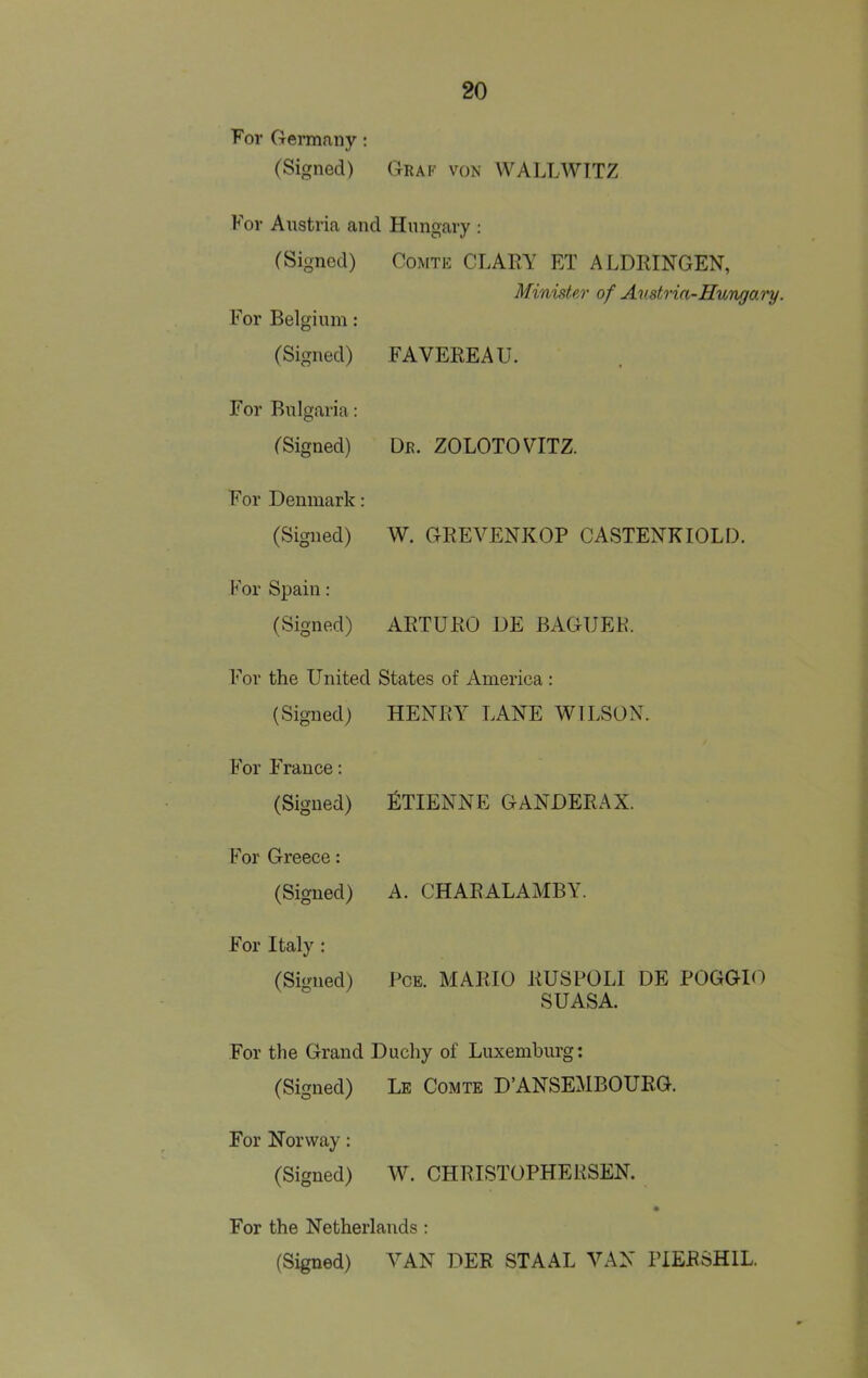 For Germany; (Signed) Graf von WALLWTTZ For Austria and Hungary : (Signed) For Belgium: Comte CLARY ET ALDRINGEN, Minister of Amtrin-Hungai'y. (Signed) FAVEREAU. For Bulgaria: (Signed) Dr. ZOLOTOYITZ. For Denmark: (Signed) W. GREVENKOP CASTENKIOLD. For Spain: (Signed) ARTURO DE BAGUER. For the United States of America : (Signed) HENRY LANE WILSON. For France: (Signed) fiTIENNE GANDERAX. For Greece: (Signed) A. CHARALAMBY. For Italy : (Signed) PcE. MARIO RUSPOLI DE POGGIO suasa. For the Grand Duchy of Luxemburg: (Signed) Le Comte D’ANSEMBOURG. \ KJ / For Norway: (Signed) W. CHRISTOPHERSEN. For the Netherlands: (Signed) VAN DEE STAAL VAN PIEESHIL.