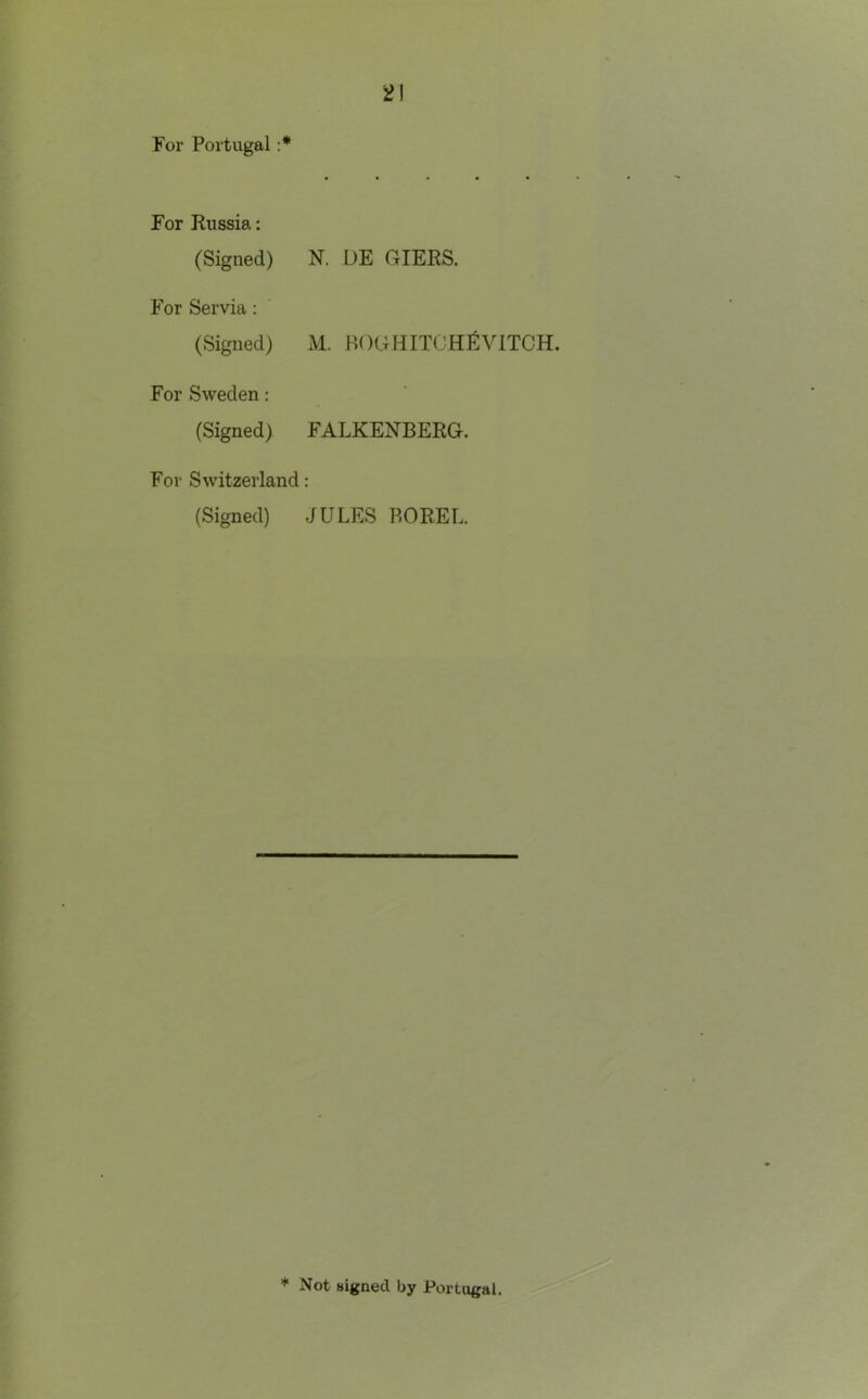 '2\ For Portugal :* For Russia: (Signed) K UE GIERS. For Servia: (Signed) M. BOGHITOHI^VITCH. For Sweden: (Signed) FALKENBERG. For Switzerland: (Signed) JULES ROREL