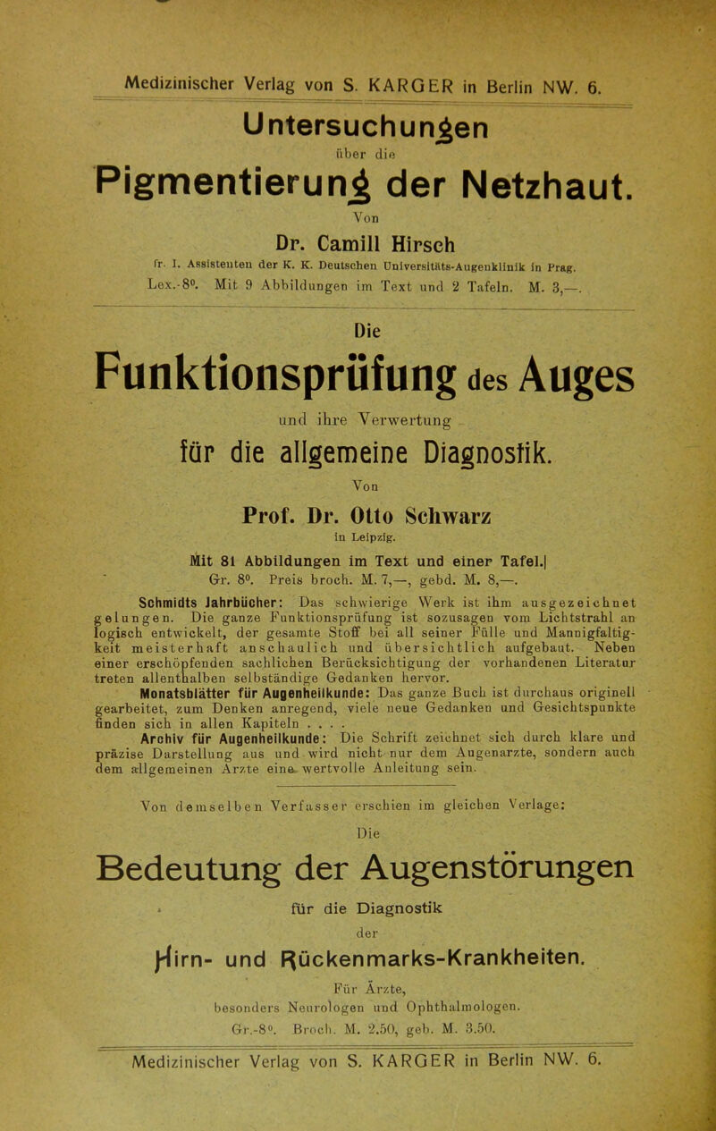 Medizinischer Verlag von S. KARGER in Berlin NW. 6. Untersuchungen über die Pigmentierung der Netzhaut. Von Dr. Camill Hirsch fr. I. Assistenten der K. K. Deutschen Universitäts-Augenklinik in Prag. Lex.-8°. Mit 9 Abbildungen im Text und 2 Tafeln. M. 3,—. Die Funktionsprüfung des Auges und ihre Verwertung für die allgemeine Diagnostik. Von Prof. Dr. Otto Schwarz in Leipzig. Mit 81 Abbildungen im Text und einer Tafel.| Gr. 8°. Preis broch. M. 7,—, gebd. M. 8,—. Schmidts Jahrbücher: Das schwierige Werk ist ihm ausgezeichnet gelungen. Die ganze Funktionsprüfung ist sozusagen vom Lichtstrahl an logisch entwickelt, der gesamte Stoff bei all seiner Fülle und Mannigfaltig- keit meisterhaft anschaulich und übersichtlich aufgebaut. Neben einer erschöpfenden sachlichen Berücksichtigung der vorhandenen Literatur treten allenthalben selbständige Gedanken hervor. Monatsblätter für Augenheilkunde: Das ganze Buch ist durchaus originell gearbeitet, zum Denken anregend, viele neue Gedanken und Gesichtspunkte finden sich iu allen Kapiteln .... Archiv für Augenheilkunde: Die Schrift zeichnet sich durch klare und präzise Darstellung aus und wird nicht nur dem Augenärzte, sondern auch dem allgemeinen Arzte eine wertvolle Anleitung sein. Von demselben Verfasser erschien im gleichen Verlage: Die Bedeutung der Augenstörungen » für die Diagnostik der J^irn- und Rückenmarks-Krankheiten. Für Ärzte, besonders Neurologen und Ophthalmologen. Gr.-8°. Broch. M. 2.50, geh. M. 3.50. Medizinischer Verlag von S. KARGER in Berlin NW. 6.