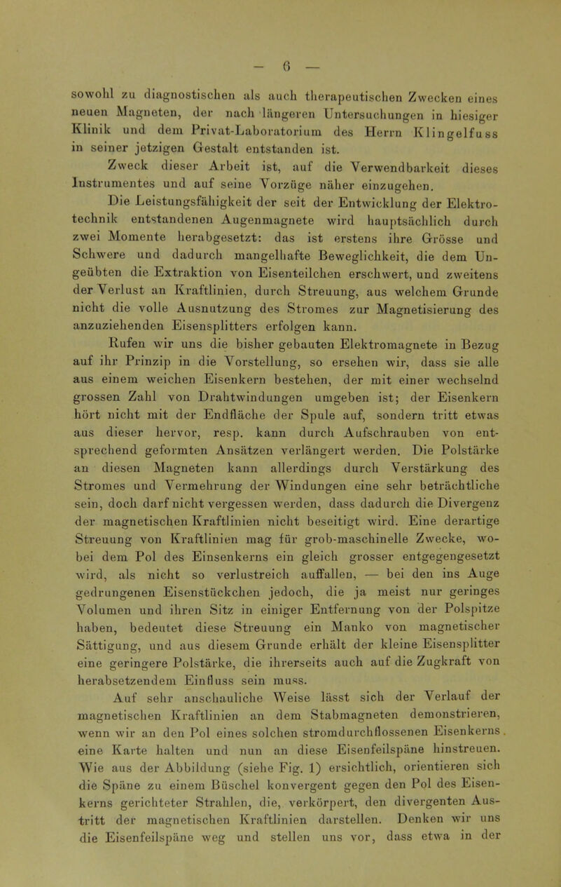 sowohl zu diagnostischen als auch therapeutischen Zwecken eines neuen Magneten, der nach längeren Untersuchungen in hiesiger Klinik und dem Privat-Laboratorium des Herrn Klingelfuss in seiner jetzigen Gestalt entstanden ist. Zweck dieser Arbeit ist, auf die Verwendbarkeit dieses Instrumentes und auf seine Vorzüge näher einzugehen. Die Leistungsfähigkeit der seit der Entwicklung der Elektro- technik entstandenen Augenmagnete wird hauptsächlich durch zwei Momente herabgesetzt: das ist erstens ihre Grösse und Schwere und dadurch mangelhafte Beweglichkeit, die dem Un- geübten die Extraktion von Eisenteilchen erschwert, und zweitens der Verlust an Kraftlinien, durch Streuung, aus welchem Grunde nicht die volle Ausnutzung des Stromes zur Magnetisierung des anzuziehenden Eisensplitters erfolgen kann. Rufen wir uns die bisher gebauten Elektromagnete in Bezug auf ihr Prinzip in die Vorstellung, so ersehen wir, dass sie alle aus einem weichen Eisenkern bestehen, der mit einer wechselnd grossen Zahl von Drahtwindungen umgeben ist; der Eisenkern hört nicht mit der Endfläche der Spule auf, sondern tritt etwas aus dieser hervor, resp. kann durch Aufschrauben von ent- sprechend geformten Ansätzen verlängert werden. Die Polstärke an diesen Magneten kann allerdings durch Verstärkung des Stromes und Vermehrung der Windungen eine sehr beträchtliche sein, doch darf nicht vergessen werden, dass dadurch die Divergenz der magnetischen Kraftlinien nicht beseitigt wird. Eine derartige Streuung von Kraftlinien mag für grob-maschinelle Zwecke, wo- bei dem Pol des Einsenkerns ein gleich grosser entgegengesetzt wird, als nicht so verlustreich auffallen, — bei den ins Auge gedrungenen Eisenstückchen jedoch, die ja meist nur geringes Volumen und ihren Sitz in einiger Entfernung von der Polspitze haben, bedeutet diese Streuung ein Manko von magnetischer Sättigung, und aus diesem Grunde erhält der kleine Eisensplitter eine geringere Polstärke, die ihrerseits auch auf die Zugkraft von herabsetzendem Einfluss sein muss. Auf sehr anschauliche Weise lässt sich der Verlaut der magnetischen Kraftlinien an dem Stabmagneten demonstrieren, wenn wir an den Pol eines solchen stromdurchflossenen Eisenkerns eine Karte halten und nun an diese Eisenfeilspäne hinstreuen. Wie aus der Abbildung (siehe Fig. 1) ersichtlich, orientieren sich die Späne zu einem Büschel konvergent gegen den Pol des Eisen- kerns gerichteter Strahlen, die, verkörpert, den divergenten Aus- tritt der magnetischen Kraftlinien darstellen. Denken wir uns die Eisenfeilspäne weg und stellen uns vor, dass etwa in der