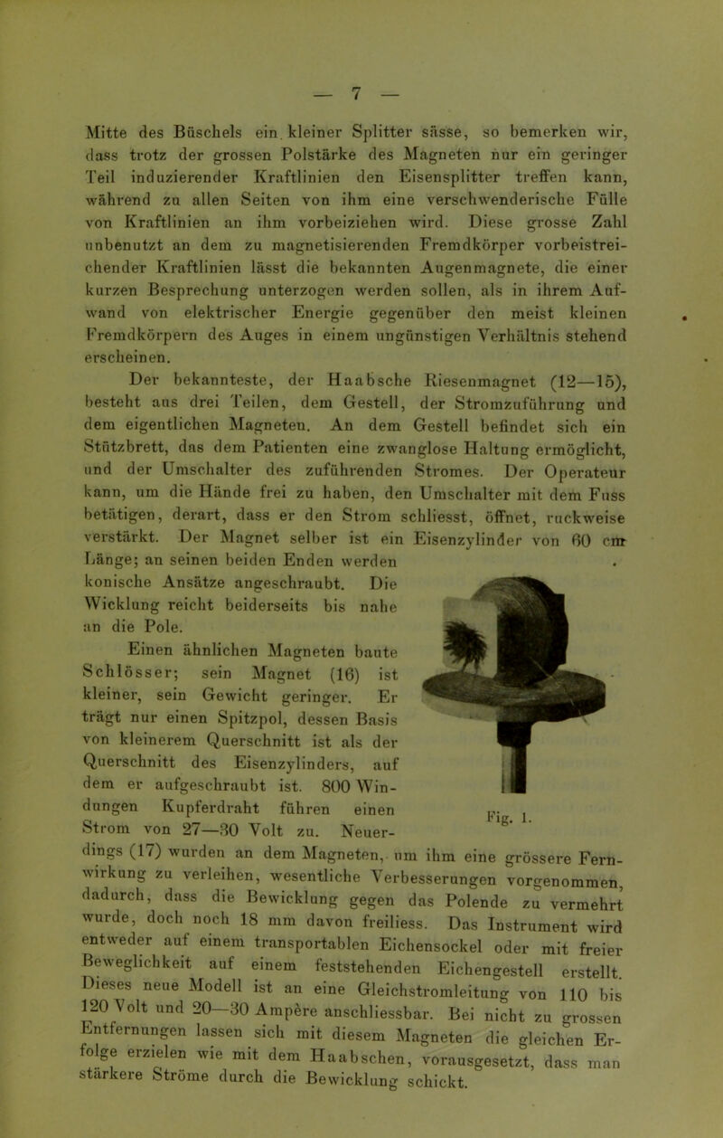 Mitte des Büschels ein. kleiner Splitter sässe, so bemerken wir, dass trotz der grossen Polstärke des Magneten nur ein geringer Teil induzierender Kraftlinien den Eisensplitter treffen kann, während zu allen Seiten von ihm eine verschwenderische Fülle von Kraftlinien an ihm vorbeiziehen wird. Diese grosse Zahl unbenutzt an dem zu magnetisierenden Fremdkörper vorbeistrei- chender Kraftlinien lässt die bekannten Augenmagnete, die einer kurzen Besprechung unterzogen werden sollen, als in ihrem Auf- wand von elektrischer Energie gegenüber den meist kleinen Fremdkörpern des Auges in einem ungünstigen Verhältnis stehend erscheinen. Der bekannteste, der Haabsche Riesenmagnet (12—15), besteht aus drei Teilen, dem Gestell, der Stromzuführung und dem eigentlichen Magneten. An dem Gestell befindet sich ein Stutzbrett, das dem Patienten eine zwanglose Haltung ermöglicht, und der Umschalter des zuführenden Stromes. Der Operateur kann, um die Hände frei zu haben, den Umschalter mit dem Fuss betätigen, derart, dass er den Strom schliesst, öffnet, ruckweise verstärkt. Der Magnet selber ist ein Eisenzylinder von 60 cm Länge; an seinen beiden Enden werden konische Ansätze angeschraubt. Die Wicklung reicht beiderseits bis nahe an die Pole. Einen ähnlichen Magneten baute Schlösse r; sein Magnet (16) ist kleiner, sein Gewicht geringer. Er trägt nur einen Spitzpol, dessen Basis von kleinerem Querschnitt ist als der Querschnitt des Eisenzylinders, auf dem er aufgeschraubt ist. 800 Win- dungen Kupferdraht führen einen Strom von 27—80 Volt zu. Neuer- dings (17) wurden an dem Magneten, um ihm eine grössere Fern- wirkung zu verleihen, wesentliche Verbesserungen vorgenommen, dadurch, dass die Bewicklung gegen das Polende zu vermehrt wurde, doch noch 18 mm davon freiliess. Das Instrument wird entweder auf einem transportablen Eichensockel oder mit freier Beweglichkeit auf einem feststehenden Eichengestell erstellt. Dieses neue Modell ist an eine Gleichstromleitung von 110 bis 120 Volt und 20-30 Ampere anschliessbar. Bei nicht zu grossen nt ernungen lassen sich mit diesem Magneten die gleichen Er- o ge erzielen wie mit dem Haabschen, vorausgesetzt, dass man stärkere Strome durch die Bewicklung schickt.