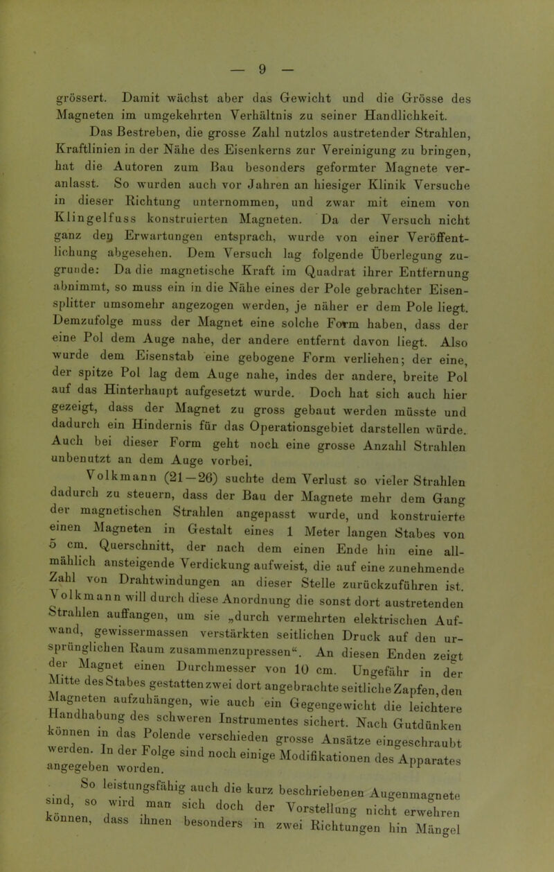 grössert. Damit wächst aber das Gewicht und die Grösse des Magneten im umgekehrten Verhältnis zu seiner Handlichkeit. Das Bestreben, die grosse Zahl nutzlos austretender Strahlen, Kraftlinien in der Nähe des Eisenkerns zur Vereinigung zu bringen, hat die Autoren zum Bau besonders geformter Magnete ver- anlasst. So wurden auch vor Jahren an hiesiger Klinik Versuche in dieser Richtung unternommen, und zwar mit einem von Klingelfuss konstruierten Magneten. Da der Versuch nicht ganz dejj Erwartungen entsprach, wurde von einer Veröffent- lichung abgesehen. Dem Versuch lag folgende Überlegung zu- grunde: Da die magnetische Kraft im Quadrat ihrer Entfernung abnimmt, so muss ein in die Nähe eines der Pole gebrachter Eisen- splitter umsomehr angezogen werden, je näher er dem Pole liegt. Demzufolge muss der Magnet eine solche Form haben, dass der eine Pol dem Auge nahe, der andere entfernt davon liegt. Also wurde dem Eisenstab eine gebogene Form verliehen; der eine, der spitze Pol lag dem Auge nahe, indes der andere, breite Pol auf das Hinterhaupt aufgesetzt wurde. Doch hat sich auch hier gezeigt, dass der Magnet zu gross gebaut werden müsste und dadurch ein Hindernis für das Operationsgebiet darstellen würde. Auch bei dieser Form geht noch eine grosse Anzahl Strahlen unbenutzt an dem Auge vorbei. Volkmann (21 — 26) suchte dem Verlust so vieler Strahlen dadurch zu steuern, dass der Bau der Magnete mehr dem Gang der magnetischen Strahlen angepasst wurde, und konstruierte einen Magneten in Gestalt eines 1 Meter langen Stabes von o cm. Querschnitt, der nach dem einen Ende hin eine all- mählich ansteigende Verdickung aufweist, die auf eine zunehmende Zahl von Drahtwindungen an dieser Stelle zurückzuführen ist. ^ olkmann will durch diese Anordnung die sonst dort austretenden Strahlen auffangen, um sie „durch vermehrten elektrischen Auf- wand, gewissermassen verstärkten seitlichen Druck auf den ur- sprünglichen Raum zusammenzupressen“. An diesen Enden zeigt der Magnet einen Durchmesser von 10 cm. Ungefähr in der iBtte des Stabes gestatten zwei dort angebrachte seitliche Zapfen den Magneten aufzuhängen, wie auch ein Gegengewicht die leichtere Handhabung des schweren Instrumentes sichert. Nach Gutdünken sonnen ln das Polende verschieden grosse Ansätze eingeschraubt weiden ln der Folge sind noch einige Modifikationen des Apparates angegeben worden. tps . . S° leist',nSsfäh'g auch die kurz beschriebenen Augenma^nete sind, so wird man sich doch der Vorstellung nicht erwehren onnen, dass ihnen besonders in zwei Richtungen hin Mängel