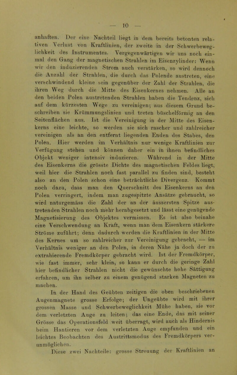 f anhaften. Der eine Nachteil liegt in dem bereits betonten rela- tiven Verlust von Kraftlinien, der zweite in der Schwerbeweg- lichkeit des Instrumentes. Vergegenwärtigen wir uns noch ein- mal den Gang der magnetischen Strahlen im Eisenzylinder: Wenn wir den induzierenden Strom auch verstärken, so wird dennoch die Anzahl der Strahlen, die durch das Polende austreten, eine verschwindend kleine sein gegenüber der Zahl der Strahlen, die ihren Weg durch die Mitte des Eisenkernes nehmen. Alle an den beiden Polen austretenden Strahlen haben die Tendenz, sich auf dem kürzesten Wege zu vereinigen; aus diesem Grund be- schreiben sie Krümmungslinien und treten büschelförmig an den Seitenflächen aus. Ist die Vereinigung in der Mitte des Eisen- kerns eine leichte, so werden sie sich rascher und zahlreicher vereinigen als an den entfernt liegenden Enden des Stabes, den Polen. Hier werden im Verhältnis nur wenige Kraftlinien zur Verfügung stehen und können daher ein in ihnen befindliches Objekt weniger intensiv induzieren. Während in der Mitte des Eisenkerns die grösste Dichte des magnetischen Feldes liegt, weil hier die Strahlen noch fast parallel zu finden sind, besteht also an den Polen schon eine beträchtliche Divergenz. Kommt noch dazu, dass man den Querschnitt des Eisenkerns an den Polen verringert, indem man zugespitzte Ansätze gebraucht, so wird naturgemäss die Zahl der an der äussersten Spitze aus- tretenden Strahlen noch mehr herabgesetzt und lässt eine genügende Magnetisierung des Objektes vermissen. Es ist also beinahe eine Verschwendung an Kraft, wenn man dem Eisenkern stärkere Ströme zuführt; denn dadurch werden die Kraftlinien in der Mitte des Kernes um so zahlreicher zur Vereinigung gebracht, — im Verhältnis weniger an den Polen, in deren Nähe ja doch der zu extrahierende Fremdkörper gebracht wird. Ist der Fremdkörper, wie fast immer, sehr klein, so kann er durch die geringe Zahl hier befindlicher Strahlen nicht die gewünschte hohe Sättigung erfahren, um ihn selber zu einem genügend starken Magneten zu machen. In der Hand des Geübten zeitigen die oben beschriebenen Augenmagnete grosse Erfolge; der Ungeübte wird mit ihrer grossen Masse und Schwerbeweglichkeit Mühe haben, sie vor dem verletzten Auge zu leiten; das eine Ende, das mit seiner Grösse das Operationsfeld weit überragt, wird auch als Hindernis beim Hantieren vor dem verletzten Auge empfunden und ein leichtes Beobachten des Austrittsmodus des Fremdkörpers ver- unmöglichen. Diese zwei Nachteile: grosse Streuung der Kraftlinien an