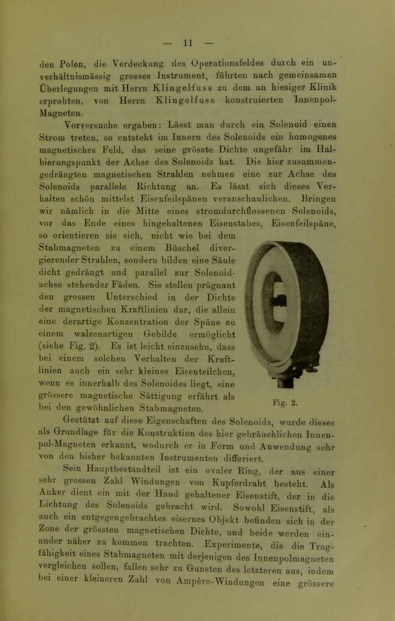 den Polen, die Verdeckung des Operationsfeldes durch ein un- verhältnismässig grosses Instrument, führten nach gemeinsamen Überlegungen mit Herrn Klingelfuss zu dem an hiesiger Klinik erprobten, von Herrn Klingelfuss konstruierten Innenpol- Magneten. Vorversuche ergaben: Lässt man durch ein Solenoid einen Strom treten, so entsteht im Innern des Solenoids ein homogenes magnetisches Feld, das seine grösste Dichte ungefähr im Hal- bierungspunkt der Achse des Solenoids hat. Die hier zusammen- gedrängten magnetischen Strahlen nehmen eine zur Achse des Solenoids parallele Richtung an. Es lässt sich dieses Ver- halten schön mittelst Eisenfeilspänen veranschaulichen. Bringen wir nämlich in die Mitte eines stromdurchflossenen Solenoids, vor das Ende eines hingehaltenen Eisenstabes, Eisenfeilspäne, so orientieren sie sich, nicht wie bei dem Stabmagneten zu einem Büschel diver- gierender Strahlen, sondern bilden eine Säule dicht gedrängt und parallel zur Solenoid- achse stehender Fäden. Sie stellen prägnant den grossen Unterschied in der Dichte der magnetischen Kraftlinien dar, die allein eine derartige Konzentration der Späne zu einem walzenartigen Gebilde ermöglicht (siehe Fig. 2). Es ist leicht einzusehn, dass bei einem solchen Verhalten der Kraft- linien auch ein sehr kleines Eisenteilchen, wenn es innerhalb des Solenoides liegt, eine grössere magnetische Sättigung erfährt als bei den gewöhnlichen Stabmagneten. Gestützt auf diese Eigenschaften des Solenoids, wurde dieses als Grundlage für die Konstruktion des hier gebräuchlichen Innen- pol-Magneten erkannt, wodurch er in Form und Anwendung sehr von den bisher bekannten Instrumenten differiert. Sein Hauptbestandteil ist ein ovaler Ring, der aus einer sehr grossen Zahl Windungen von Kupferdraht besteht. Als Anker dient ein mit der Hand gehaltener Eisenstift, der in die Lichtung des Solenoids gebracht wird. Sowohl Eisenstift, als auch ein entgegengebrachtes eisernes Objekt befinden sich in der Zone der grössten magnetischen Dichte, und beide werden ein- ander näher zu kommen trachten. Experimente, die die Trag- fähigkeit eines Stabmagneten mit derjenigen des Innenpolmagneten vergleichen sollen, fallen sehr zu Gunsten des letzteren aus, indem bei einer kleineren Zahl von Ampere-Windungen eine grössere