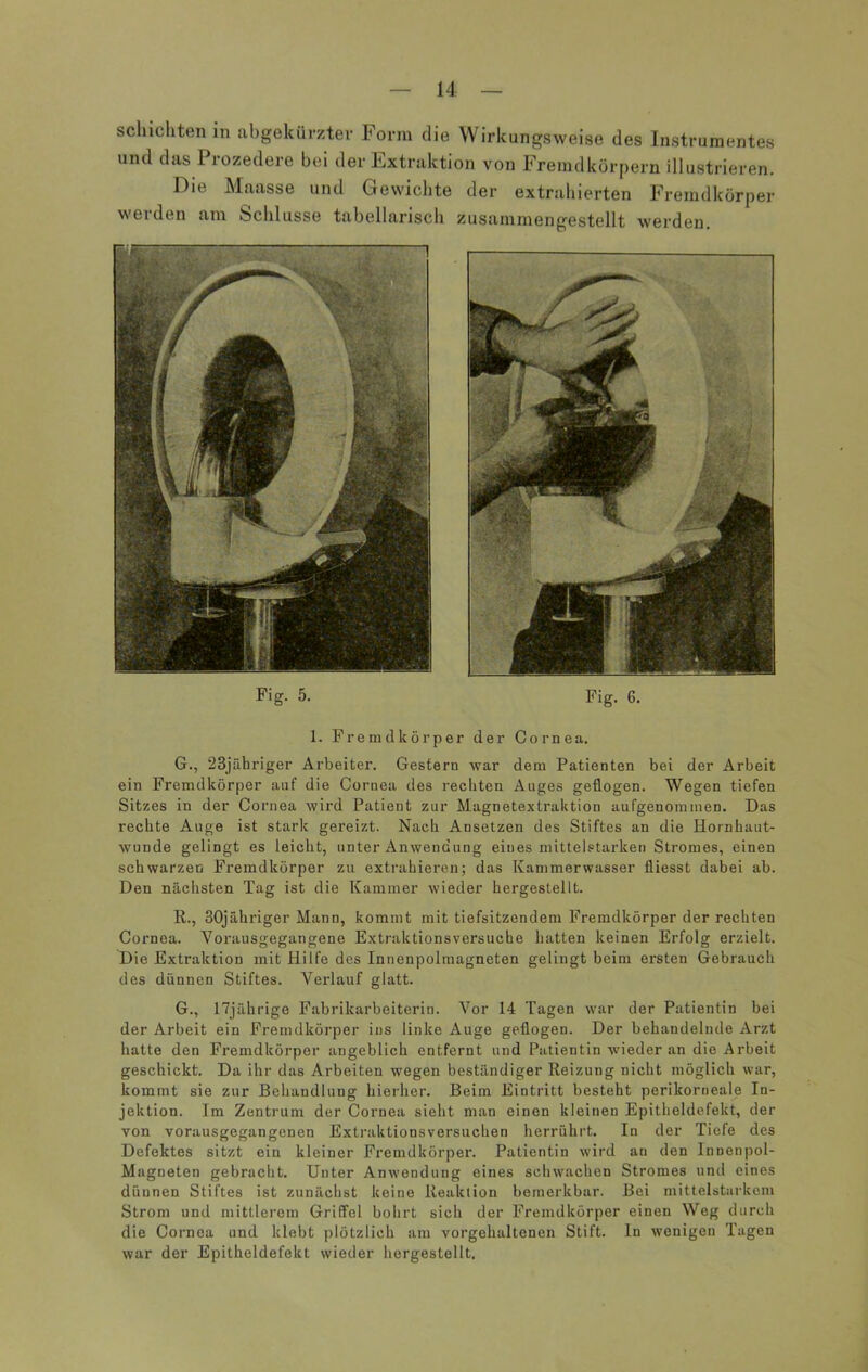 sch ich ten in abgekürzter Form die Wirkungsweise des Instrumentes und das Prozedere bei der Extraktion von Fremdkörpern illustrieren. Die Maasse und Gewichte der extrahierten Fremdkörper werden am Schlüsse tabellarisch zusammengestellt werden. Fig. 5- Fig. 6. 1. Fremdkörper der Cornea. G., 23jäbriger Arbeiter. Gestern war dem Patienten bei der Arbeit ein Fremdkörper auf die Cornea des reckten Auges geflogen. Wegen tiefen Sitzes in der Cornea wird Patient zur Magnetextraktion aufgenommen. Das rechte Auge ist stark gereizt. Nach Ansetzen des Stiftes an die Hornhaut- wunde gelingt es leicht, unter Anwendung eines mittelstarken Stromes, einen schwarzen Fremdkörper zu extrahieren; das Kammerwasser fliesst dabei ab. Den nächsten Tag ist die Kammer wieder hergestellt. 11., 30jäkriger Mann, kommt mit tiefsitzendem Fremdkörper der rechten Cornea. Vorausgegangene Extraktionsversuche hatten keinen Erfolg erzielt. Die Extraktion mit Hilfe des Innenpolmagneten gelingt beim ersten Gebrauch des dünnen Stiftes. Verlauf glatt. G., 17jährige Fabrikarbeiterin. Vor 14 Tagen war der Patientin bei der Arbeit ein Fremdkörper ins linke Auge geflogen. Der behandelnde Arzt hatte den Fremdkörper angeblich entfernt und Patientin wieder an die Arbeit geschickt. Da ihr das Arbeiten wegen beständiger Reizung nicht möglich war, kommt sie zur Behandlung hierher. Beim Eintritt besteht perikorneale In- jektion. Im Zentrum der Cornea sieht man einen kleinen Epitheldefekt, der von vorausgegangenen Extraktions versuchen herrührt. In der Tiefe des Defektes sitzt ein kleiner Fremdkörper. Patientin wird au den Innenpol- Magneten gebracht. Unter Anwendung eines schwachen Stromes und eines dünnen Stiftes ist zunächst keine Reaktion bemerkbar. Bei mittelstarkem Strom und mittlerem Griffel bohrt sich der Fremdkörper einen Weg durch die Cornea und klebt plötzlich am vorgehaltenen Stift, ln wenigen Tagen war der Epitheldefekt wieder hergestellt.