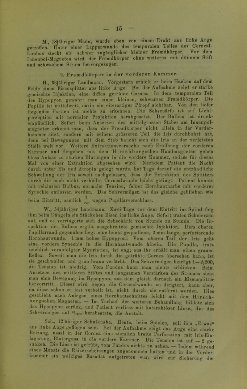 M., 18jähriger Mann, wurde eben von einem Draht ans linke Auge getroffen. Unter einer Lappenwunde des temporalen Teiles des Corneal- Limbus steckt ein schwer zugänglicher kleiner Fremdkörper. Vor dem Innenpol-Magneten wird der Fremdkörper ohne weiteres mit dünnem Stift und schwachem Strom hervorgezogen. 2. Fremdkörper in der vorderen Kammer. H., 3Gjähriger Landmann. Vorgestern erhielt er beim Hacken auf dem Felde einen Eisensplitter ans linke Auge. Bei der Aufnahme zeigt erstarke gemischte Injektion, eine diffus getrübte Cornea. In dem temporalen Teil des Hypopyon gewahrt man einen kleinen, schwarzen Fremdkörper. Die Pupille ist mittelweit, darin ein eiterartiger Pfropf sichtbar. Von den tiefer liegenden Partien ist nichts zu erkennen. Die Sehschärfe ist auf Licht- perzeption mit normaler Projektion herabgesetzt. Der Bulbus ist druck- empfindlich. Sofort beim Ansetzen des mittelgrossen Stabes am Innenpol- magneten erkennt man, dass der Fremdkörper nicht allein in der Vorder- kammer sitzt, sondern mit seinem grösseren Teil die Iris durchbohrt hat, denn bei Bewegungen mit dem Stab baucht sich die Iris an der verletzten Stelle weit vor. Weitere Extraktionsversuche nach Eröffnung der vorderen Kammer und Eingehen mit dem H i rsc h bergschen Handmagneten geben bloss Anlass zu starken Blutungen in die vordere Kammer, sodass für dieses Mal von einer Extraktion abgesehen wird. Nachdem Patient die Nacht durch unter Eis und Atropin gelegt wurde, hat Tags darauf die entzündliche Schwellung der Iris soweit nachgelassen, dass die Extraktion des Splitters durch die noch nicht verheilte Cornealwunde leicht gelingt. Patient konnte mit reizlosem Bulbus, normaler Tension, feiner Hornhautnarbe mit vorderer Synechie entlassen werden. Das Sehvermögen ist das gleiche geblieben wie beim Eintritt, nämlich — wegen Pupillarverschluss. W., 54jähriger Landmann. Zwei Tage vor dem Eintritt ins Spital flog ihm beim Dängeln ein Stückchen Eisen ins linke Auge. Sofort traten Schmerzeu auf, und es verringerte sich die Sehschärfe von Stunde zu Stunde. Die In- spektion des Bulbus ergibt ausgebreitete gemischte Injektion. Dem oberen Pupillarrand gegenüber liegt eine leicht gequollene, 2 mm lange, perforierende Hornhautwunde. 1 mm hohes Hypopyon! Vom oberen Teil der Iris geht eine vordere Synechie in die Hornhautwunde hinein. Die Pupille, trotz reichlich verabfolgter Mydriatica, ist eng; aus ihr erhält man einen grauen Reflex. Soweit man die Iris durch die getrübte Cornea übersehen kann, ist sie geschwollen und grün-braun verfärbt. Das Sehvermögen beträgt 1 — 2/200, die Tension ist niedrig. Vom Fundus kann man nichts erblicken. Beim Ansetzen des mittleren Stiftes und langsamen Verstärken des Stromes sieht mau eine Bewegung im Hypopyon, aus dem gleich darnach ein Eisensplitter hervortritt. Dieser wird gegen die Cornealwunde zu dirigiert, kann aber, da diese schon zu fest verheilt ist, nicht durch sie entfernt werden. Dies geschieht nach Anlegen eines Hornhautschnittes leicht mit dem Hirsch- borgsehen Magneten. — Im Verlauf der weiteren Behandlung bildete sich das Hypopyon zurück, und Patient verliess mit kataraktöser Linse, die das Sehvermögen auf 3/]00o herabsetzte, die Anstalt. Sch., 12jähriger Schulknabe. Heute, beim Spielen, soll ihm „Etwas“ ans linke Auge geflogen sein. Bei der Aufnahme zeigt das Auge eine starke Reizung, nasal in der Cornea eine ziemlich breite Perforation mit Iris-Ein- lagerung, Bluterguss in die vordere Kammer. Die Tension ist auf —2 Ge- sunken. Die Linse ist getrübt, vom Fundus nichts zu sehen. — Indem während eines Monats die Reizerscheinungeu zugenommen hatten und in der Vorder- kammer ein wolkiges Exsudat aufgetreten war, wird zur Sicherung der