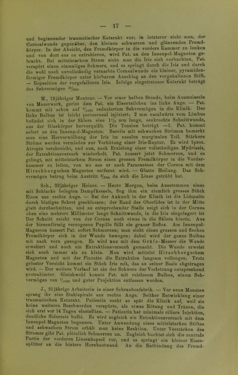 und beginnender traumatischer Katarakt vor; in letzterer sieht man, der Cornealwunde gegenüber, den kleinen schwarzen und glänzenden Fremd- körper. In der Absicht, den Fremdkörper in die vordere Kammer zu lenken und von dort aus zu extrahieren, wird Pat. an den Innenpol-Magneten ge- bracht. Bei mittelstarkem Strom sieht man die Iris sich vorbuchten, Pat. verspürt einen einmaligen Schmerz, und es springt durch die Iris und durch die wohl noch unvollständig vernarbte Cornealwunde ein kleiner, pyramiden- förmiger Fremdkörper unter hörbarem Anschlag an den vorgehaltenen Stift. — Reposition der vorgefallenen Iris. Infolge eingetretener Katarakt beträgt das Sehvermögen 16/2oo- M., 19jähriger Monteur. — Vor einer halben Stunde, beim Ausmeisseln von Mauerwerk, geriet dem Pat. ein Eisenteilchen ins linke Auge. — Pat. kommt mit schon auf 2/1000 reduziertem Sehvermögen in die Klinik. Der linke Bulbus ist leicht pericorneal injiziert; 2 mm nasalwärts vom Limbus befindet sich in der Sklera eine l'/a mm lange, senkrechte Schnittwunde, aus der Glaskörper hervorquillt. Die Tension beträgt —1. Pat. kommt sofort an den Innenpol-Magneten. Bereits mit schwachen Strömen bemerkt man eine Hervorwölbung der Iris im nasalen marginalen Teil. Stärkere Ströme werden vermieden zur Verhütung einer Iris-Ruptur. Es wird lproz. Atropin verabreicht, und nun, nach Erzielung einer vollständigen Mydriasis, der Extraktionsversuch wiederholt. Pat. äussert jetzt Schmerzen, und es gelingt, mit mittelstarkem Strom einen grossen Fremdkörper in die Vorder- kammer zu leiten, von wo aus er nach Paracentese der Cornea mit dem Hirschbergschen Magneten entfernt wird. — Glatte Heilung. Das Seh- vermögen betrug beim Austritt 2/joo> da sich die Linse getrübt hat. Sch., 32jähriger Heizer. — Heute Morgen, beim Ausstemmen eines mit Schlacke belegten Dampfkessels, flog ihm ein ziemlich grosses Stück Eisen ans rechte Auge. — Bei der Ankunft in der Klinik ist die Lidspalte durch blutiges Sekret geschlossen; der Rand des Oberlides ist in der Mitte glatt durchschnitten, und an entsprechender Stelle zeigt sich in der Cornea oben eine mehrere Millimeter lange Schnittwunde, in die Iris eingelagert ist Der Schnitt reicht von der Cornea noch etwas in die Sklera hinein. Aus der birnenförmig verzogenen Pupille fällt ein grauer Reflex. Am Innenpol- Magneten äussert Pat. sofort Schmerzen; man sieht einen grossen und flachen Fremdkörper sich in der Wunde bewegen; dabei wird der ganze Bulbus mit nach vorn gezogen. Es wird nun mit dem Gräfe-Messer die Wunde erweitert und noch ein Extraktions versuch gemacht. Die Wunde erweist sich noch immer als zu klein. Nun wird mittelst Hirschbergscbem Magneten und mit der Pinzette die Extraktion langsam vollzogen. Trotz grösster Vorsicht kommt ein Stück Iris mit, das an seiner Basis abgetragen wird. — Der weitere Verlauf ist ein der Schwere der Verletzung entsprechend protrahierter. Gleichwohl konnte Pat. mit reizlosem Bulbus, einem Seh- vermögen von J/iooo und guter Projektion entlassen werden. J., 21jährige Arbeiterin in einer Schraubenfabrik. — Vor neun Monaten sprang ihr eine Stahlspirale ans rechte Auge. Seither Entwicklung einer traumatischen Katarakt. Patientin sucht so spät die Klinik auf, weil sie keine weiteren Beschwerden verspürte, als etwas Rötung und Tränen, die sich erst vor 14 Tagen einstellten. — Patientin hat minimale ciliare Injektion, deutliche Siderosis bulbi. Es wird sogleich ein Extraktionsversuch mit dem Innenpol-Magneten begonnen. Unter Anwendung eines mittelstarken Stiftes und schwachem Strom erhält man keine Reaktion. Unter Verstärken des Stromes gibt Pat. plötzlich Schmerzen an. Zugleich buchtet sich die zentrale Partie der vorderen Linsenkapsel vor, und es springt ein kleiner Eisen- splitter an die hintere Hornhautwand. An die Entbindung des Fremd-