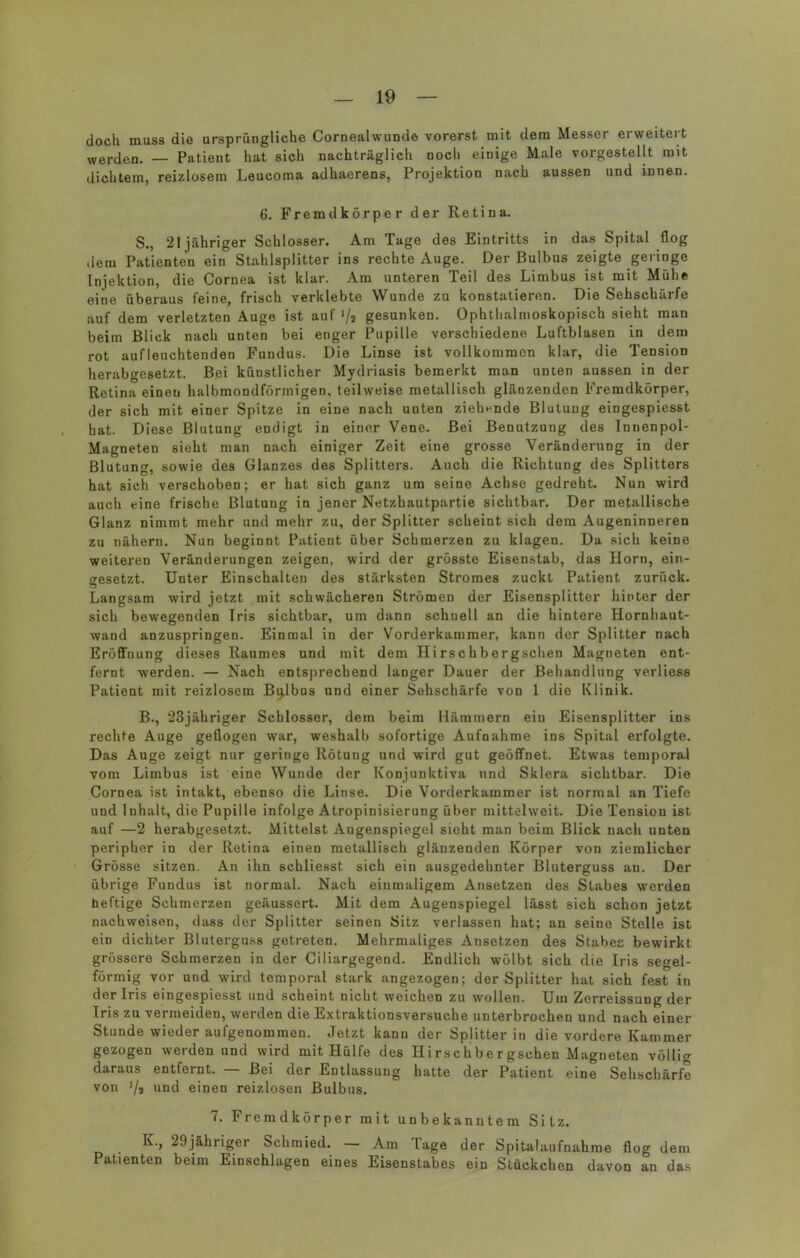 doch muss die ursprüngliche Cornealwunde vorerst mit dem Messer erweitert werden. — Patient hat sich nachträglich noch einige Male vorgestellt mit dichtem, reizlosem Leucoma adhaerens, Projektion nach aussen und innen. 6. Fremdkörper der Retina. S., 21 jähriger Schlosser. Am Tage des Eintritts in das Spital flog dem Patienten ein Stahlsplitter ins rechte Auge. Der Bulbus zeigte geringe Injektion, die Cornea ist klar. Am unteren Teil des Limbus ist mit Mühe eine überaus feine, frisch verklebte Wunde zu konstatieren. Die Sehschärfe auf dem verletzten Auge ist auf '/3 gesunken. Ophthalmoskopisch sieht man beim Blick nach unten bei enger Pupille verschiedene Luftblasen in dem rot aufleuchtenden Fundus. Die Linse ist vollkommen klar, die Tension herabgesetzt. Bei künstlicher Mydriasis bemerkt man unten aussen in der Retina einen halbmondförmigen, teilweise metallisch glänzenden Fremdkörper, der sich mit einer Spitze in eine nach unten ziehende Blutung eingespiesst hat. Diese Blutung endigt in einer Vene. Bei Benutzung des Innenpol- Magneten sieht man nach einiger Zeit eine grosse Veränderung in der Blutung, sowie des Glanzes des Splitters. Auch die Richtung des Splitters hat sich verschoben; er hat sich ganz um seine Achse gedreht. Nun wird auch eine frische Blutung in jener Netzhautpartie sichtbar. Der metallische Glanz nimmt mehr und mehr zu, der Splitter scheint sich dem Augeninneren zu nähern. Nun beginnt Patient über Schmerzen zu klagen. Da sich keine weiteren Veränderungen zeigen, wird der grösste Eisenstab, das Horn, ein- gesetzt. Unter Einschalten des stärksten Stromes zuckt Patient zurück. Langsam wird jetzt mit schwächeren Strömen der Eisensplitter hinter der sich bewegenden Iris sichtbar, um dann schnell an die hintere Hornhaut- wand anzuspringen. Einmal in der Vorderkammer, kann der Splitter nach Eröffnung dieses Raumes und mit dem Hirschbergschen Magneten ent- fernt werden. — Nach entsprechend langer Dauer der Behandlung verliess Patient mit reizlosem Bulbus und einer Sehschärfe von 1 die Klinik. B., 23jähriger Schlosser, dem beim Hämmern ein Eisensplitter ins rechte Auge geflogen war, weshalb sofortige Aufnahme ins Spital erfolgte. Das Auge zeigt nur geringe Rötung und wird gut geöffnet. Etwas temporal vom Limbus ist eine Wunde der Konjunktiva und Sklera sichtbar. Die Cornea ist intakt, ebenso die Linse. Die Vorderkammer ist normal an Tiefe und Inhalt, die Pupille infolge Atropinisierung über mittelweit. Die Tension ist auf —2 herabgesetzt. Mittelst Augenspiegel sieht man beim Blick nach unten peripher in der Retina einen metallisch glänzenden Körper von ziemlicher Grösse sitzen. An ihn schliesst sich ein ausgedehnter Bluterguss an. Der übrige Fundus ist normal. Nach einmaligem Ansetzen des Stabes werden heftige Schmerzen geäussert. Mit dem Augenspiegel lässt sich schon jetzt nachweisen, dass der Splitter seinen Sitz verlassen hat; an seine Stelle ist ein dichter Bluterguss getreten. Mehrmaliges Ansetzen des Stabes bewirkt grössere Schmerzen in der Ciliargegend. Endlich wölbt sich die Iris segel- förmig vor und wird temporal stark angezogen; der Splitter hat sich fest in der Iris eingespiesst und scheint nicht weichen zu wollen. Um Zerreissung der Iris zu vermeiden, werden die Extraktionsversuche unterbrochen und nach einer Stunde wieder aufgenommen. Jetzt kann der Splitter in die vordere Kammer gezogen werden und wird mit Hülfe des Hirschbergschen Magneten völlig daraus entfernt. — Bei der Entlassung hatte der Patient eine Sehschärfe von ’/a und einen reizlosen Bulbus. 7. Fremdkörper mit unbekanntem Sitz. K., 29jähriger Schmied. — Am Tage der Spitalaufnahme flog dem Patienten beim Einschlagen eines Eisenstabes ein Stückchen davon an das