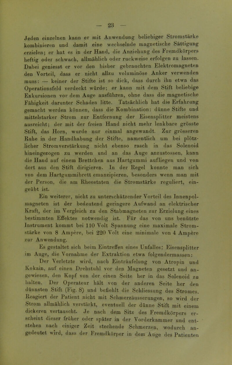 Jeden einzelnen kann er mit Anwendung beliebiger Stromstärke kombinieren und damit eine wechselnde magnetische Sättigung erzielen; er hat es in der Hand, die Anziehung des Fremdkörpers heftig oder schwach, allmählich oder ruckweise erfolgen zu lassen. Dabei geniesst er vor den bisher gebrauchten Elektromagneten den Vorteil, dass er nicht allzu voluminöse Anker verwenden muss: — keiner der Stifte ist so dick, dass durch ihn etwa das Operationsfeld verdeckt würde; er kann mit dem Stift beliebige Exkursionen vor dem Auge ausführen, ohne dass die magnetische Fähigkeit darunter Schaden litte. Tatsächlich hat die Erfahrung gemacht werden können, dass die Kombination: dünne Stifte und mittelstarker Strom zur Entfernung der Eisensplitter meistens ausreicht; der mit der freien Hand nicht mehr lenkbare grösste Stift, das Horn, wurde nur einmal angewandt. Zur grösseren Ruhe in der Handhabung der Stifte, namentlich um bei plötz- licher Stromverstärkung nicht ebenso rasch in das Solenoid hineingezogen zu werden und an das Auge anzustossen, kann die Hand auf einem Brettchen aus Hartgummi aufliegen und von dort aus den Stift dirigieren. In der Regel konnte man sich von dem Hartgummibrett emanzipieren, besonders wenn man mit der Person, die am Rheostaten die Stromstärke reguliert, ein- geübt ist. Ein weiterer, nicht zu unterschätzender Vorteil des Innenpol- magneten ist der bedeutend geringere Aufwand an elektrischer Kraft, der im Vergleich zu den Stabmagneten zur Erzielung eines bestimmten Effektes notwendig ist. Für das von uns benützte Instrument kommt bei 110 Volt Spannung eine maximale Strom- stärke von 8 Ampere, bei 220 Volt eine minimale von 4 Ampere zur Anwendung. Es gestaltet sich beim Eintreffen eines Unfalles: Eisensplitter im Auge, die Vornahme der Extraktion etwa folgendermassen: Der Verletzte wird, nach Einträufelung von Atropin und Kokain, auf einen Drehstuhl vor den Magneten gesetzt und an- gewiesen, den Kopf von der einen Seite her in das Solenoid zu halten. Der Operateur hält von der anderen Seite her den dünnsten Stift (Fig. 8) und befiehlt die Schliessung des Stromes. Reagiert der Patient nicht mit Schmerzäusserungen, so wird der Strom allmählich verstärkt, eventuell der dünne Stift mit einem dickeren vertauscht. Je nach dem Sitz des Fremdkörpers er- scheint dieser früher oder später in der Vorderkammer und ent- stehen nach einiger Zeit stechende Schmerzen, wodurch an- gedeutet wird, dass der Fremdkörper in dem Auge des Patienten