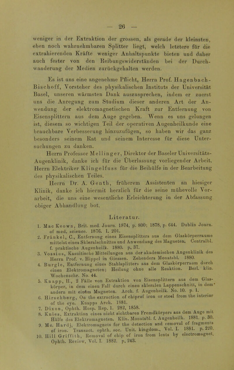 weniger in der Extraktion der grossen, als gerade der kleinsten, eben noch wahrnehmbaren Splitter liegt, welch letztere für die extrahierenden Kräfte weniger Anhaltspunkte bieten und daher auch fester von den Reibungswiderständen bei der Durch- wanderung der Medien zurückgehalten werden. Es ist uns eine angenehme Pflicht, Herrn Prof. Hagen b ach- Bischoff, Vorsteher des physikalischen Instituts der Universität Basel, unseren wärmsten Dank auszusprechen, indem er zuerst uns die Anregung zum Studium dieser anderen Art der An- wendung der elektromagnetischen Kraft zur Entfernung von Eisensplittern aus dem Auge gegeben. Wenn es uns gelungen ist, diesem so wichtigen Teil der operativen Augenheilkunde eine brauchbare Verbesserung hinzuzufügen, so haben wir das ganz besonders seinem Rat und seinem Interesse für diese Unter- suchungen zu danken. Herrn Professor Mellinger, Direktor der Baseler Universitäts- Augenklinik, danke ich für die Überlassung vorliegender Arbeit, Herrn Elektriker Klingelfuss für die Beihülfe in der Bearbeitung des physikalischen Teiles. Herrn Dr. A. Genth, früherem Assistenten an hiesiger Klinik, danke ich hiermit herzlich für die seine mühevolle Vor- arbeit, die uns eine wesentliche Erleichterung in der Abfassung obiger Abhandlung bot. Literatur. 1. Mac Keown, Brit. med. Jouru. 1874, p. 800; 1878, p. 644. Dublin Journ. of med. science. 1876. I. 201. 2. Frankel, C., Entfernung eines Eisensplitters aus dem Glaskörperraume mittelst eines Skleralschnittes und Anwendung des Magneten. Centralbl. f. praktische Augenbeilk. 1880. p. 37. 3. Yossius, Kasuitische Mitteilungen aus der akademischen Angenklinik des Herrn Prof. v. Hippel in Giessen. Zehenders Monatsbl. 1880. 4. Burgle, Entfernung eiues Stahlsplitters aus dem Glaskörperraum durch einen Elektromagneten; Heilung ohne alle Reaktion. Berl. klin. Wochenschr. No. 44. 5. Knapp, H., 2 Fälle von Extraktion von Eisensplittern aus dem Glas-. körper, in dem einen Fall durch einen sltleralen Lappenschnitt, in dem andern mit einfem Magneten. Arch. f. Augonheilk. No. 10. p. 1. 6. Hirschberg, On the extraction of chiprof iron or steel from the interior of the eye. Knapps Arch. 1881. 7. Dixon, Ophth. Hosp. Rep. 1. 282, 1858. 8. Knies, Extraktion eines nicht sichtbaren Fremdkörpers aus dem Auge mit Hülfe des Elektromagneten. Klin. Monatsbl. f. Augenbeilk. 1881. p. 30. 9. Mc. Hardj, Elektromagnets for the detection and removal of fragmenis of iron. Transact. ophth. soc. Unit, kingdom., Vol. I. 1881. p. 220. 10. Hill Griffith, Removal of chip of iron from lents by electromagnet. Ophth. Review, Vol. I. 1882. p. 243.