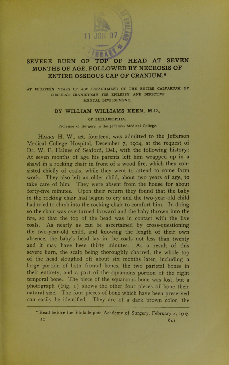 ■ SEVERE BURN OF TOP OF HEAD AT SEVEN MONTHS OF AGE, FOLLOWED BY NECROSIS OF ENTIRE OSSEOUS CAP OF CRANIUM * AT FOURTEEN YEARS OF AGE DETACHMENT OF THE ENTIRE CALVARIUM BY CIRCULAR CRANIOTOMY FOR EPILEPSY AND DEFECTIVE MENTAL DEVELOPMENT. BY WILLIAM WILLIAMS KEEN, M.D., OF PHILADELPHIA. Professor of Surgery in the Jefferson Medical College. Harry H. W., set. fourteen, was admitted to the Jefferson Medical College Hospital, December 7, 1904, at the request of Dr. W. F. Haines of Seaford, Del., with the following history: At seven months of age his parents left him wrapped up in a shawl in a rocking chair in front of a wood fire, which then con- sisted chiefly of coals, while they went to attend to some farm work. They also left an older child, about two years of age, to take care of him. They were absent from the house for about forty-five minutes. Upon their return they found that the baby in the rocking chair had begun to cry and the two-year-old child had tried to climb into the rocking chair to comfort him. In doing so the chair was overturned forward and the baby thrown into the fire, so that the top of the head was in contact with the live coals. As nearly as can be ascertained by cross-questioning the two-year-old child, and knowing the length of their own absence, the baby’s head lay in the coals not less than twenty and it may have been thirty minutes. As a result of this severe burn, the scalp being thoroughly charred, the whole top of the head sloughed off about six months later, including a large portion of both frontal bones, the two parietal bones in their entirety, and a part of the squamous portion of the right temporal bone. The piece of the squamous bone was lost, but a photograph (Fig. 1) shows the other four pieces of bone their natural size. The four pieces of bone which have been preserved can easily be identified. They are of a dark brown color, the * Read before the Philadelphia Academy of Surgery, February 4, 1907. 21