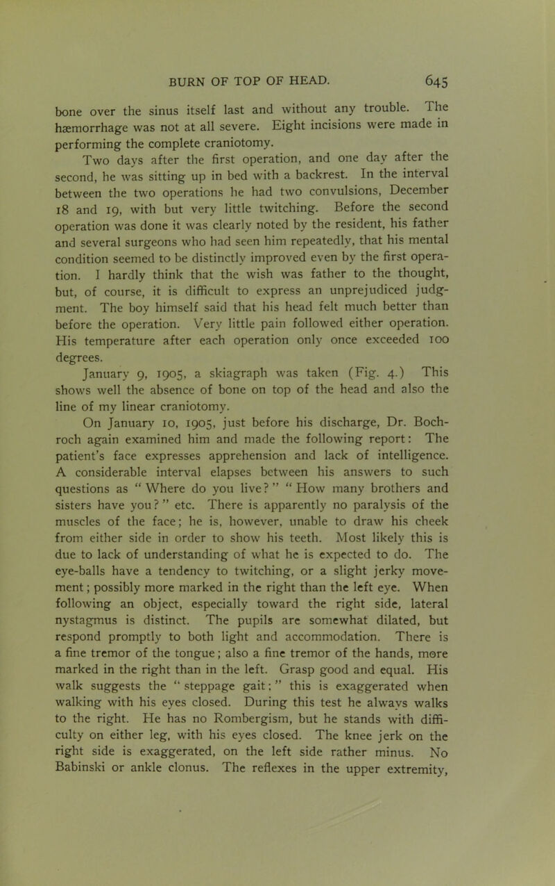 bone over the sinus itself last and without any trouble. The haemorrhage was not at all severe. Eight incisions were made in performing the complete craniotomy. Two days after the first operation, and one day after the second, he was sitting up in bed with a backrest. In the interval between the two operations he had two convulsions, December 18 and 19, with but very little twitching. Before the second operation was done it was clearly noted by the resident, his father and several surgeons who had seen him repeatedly, that his mental condition seemed to be distinctly improved even by the first opera- tion. I hardly think that the wish was father to the thought, but, of course, it is difficult to express an unprejudiced judg- ment. The boy himself said that his head felt much better than before the operation. Very little pain followed either operation. His temperature after each operation only once exceeded 100 degrees. January 9, 1905, a skiagraph was taken (Fig. 4.) This shows well the absence of bone on top of the head and also the line of my linear craniotomy. On January 10, 1905, just before his discharge, Dr. Boch- roch again examined him and made the following report: The patient’s face expresses apprehension and lack of intelligence. A considerable interval elapses between his answers to such questions as “Where do you live? “How many brothers and sisters have you ? ” etc. There is apparently no paralysis of the muscles of the face; he is, however, unable to draw his cheek from either side in order to show his teeth. Most likely this is due to lack of understanding of what he is expected to do. The eye-balls have a tendency to twitching, or a slight jerky move- ment ; possibly more marked in the right than the left eye. When following an object, especially toward the right side, lateral nystagmus is distinct. The pupils are somewhat dilated, but respond promptly to both light and accommodation. There is a fine tremor of the tongue; also a fine tremor of the hands, more marked in the right than in the left. Grasp good and equal. His walk suggests the “ steppage gait: ” this is exaggerated when walking with his eyes closed. During this test he alwravs walks to the right. He has no Rombergism, but he stands with diffi- culty on either leg, with his eyes closed. The knee jerk on the right side is exaggerated, on the left side rather minus. No Babinski or ankle clonus. The reflexes in the upper extremity,